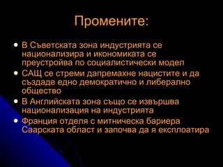 Промените: В Съветската зона индустрията се национализира и икономиката се преустройва по социалистически модел САЩ се стреми дапремахне нацистите и да създаде едно демократично и либерално общество В Английската зона също се извършва национализация на индустрията Франция отделя с митническа бариера Саарската област и започва да я експлоатира 