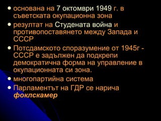 основана на  7 октомври   1949  г. в съветската окупационна зона  резултат на  Студената война  и противопоставянето между Запада и СССР Потсдамското споразумение от 1945г - СССР е задължен да подкрепи демократична форма на управление в окупационната си зона.  многопартийна система  Парламентът на ГДР се нарича  фоклскамер 