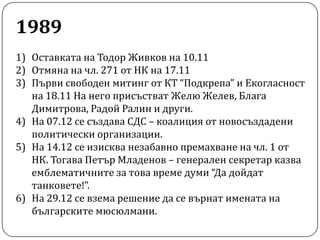 1989Оставката на Тодор Живков на 10.11Отмяна на чл. 271 от НК на 17.11Първи свободен митинг от КТ “Подкрепа” и Екогласност на 18.11 На него присъстват Желю Желев, Блага Димитрова, Радой Ралин и други.На 07.12 се създава СДС – коалиция от новосъздадени политически организации.На 14.12 се изисква незабавно премахване на чл. 1 от НК. Тогава Петър Младенов – генерален секретар казва емблематичните за това време думи “Да дойдат танковете!”.На 29.12 се взема решение да се върнат имената на българските мюсюлмани.