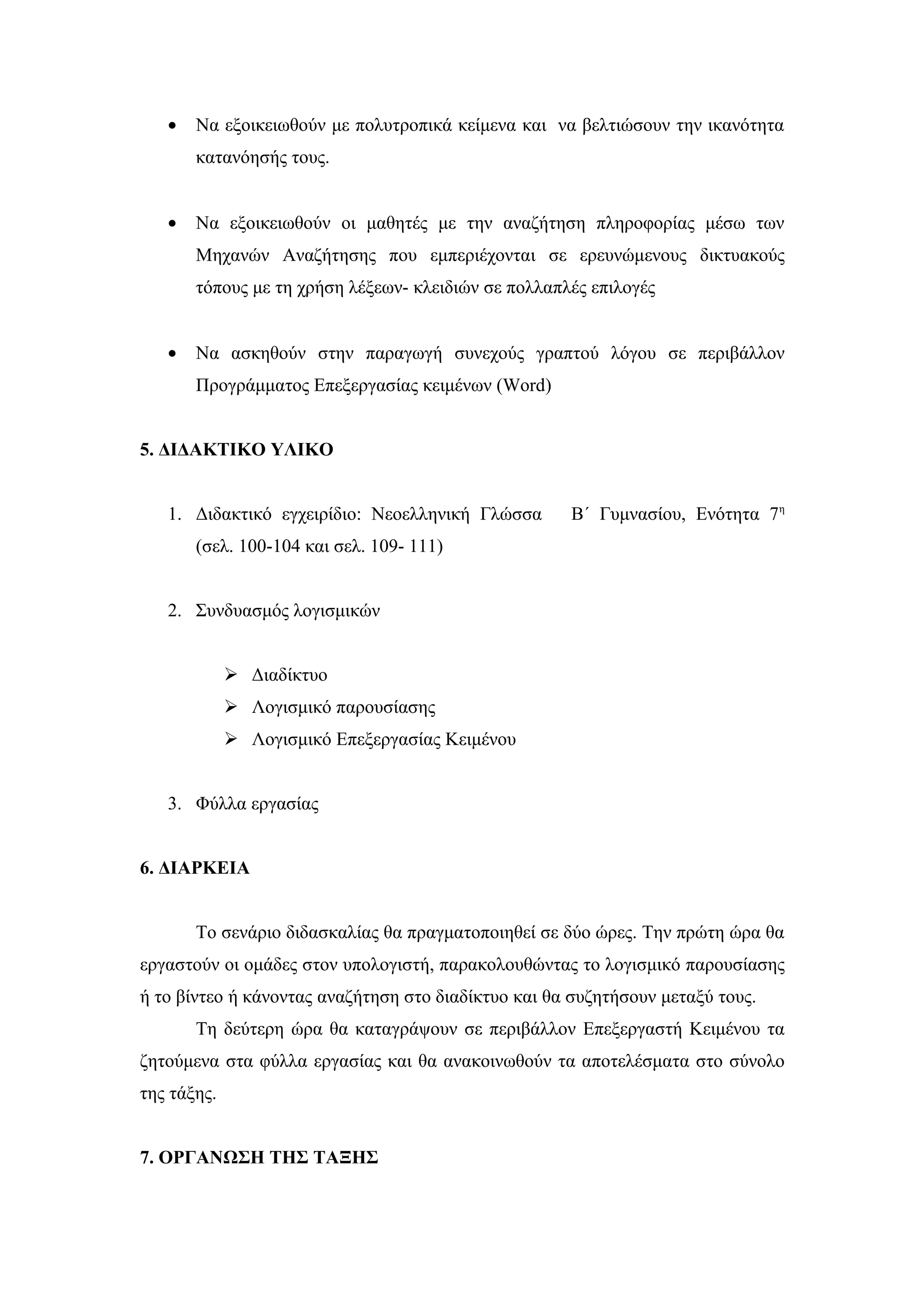 •   Να εξοικειωθούν με πολυτροπικά κείμενα και να βελτιώσουν την ικανότητα
       κατανόησής τους.


   •   Να εξοικειωθούν οι μαθητές με την αναζήτηση πληροφορίας μέσω των
       Μηχανών Αναζήτησης που εμπεριέχονται σε ερευνώμενους δικτυακούς
       τόπους με τη χρήση λέξεων- κλειδιών σε πολλαπλές επιλογές


   •   Να ασκηθούν στην παραγωγή συνεχούς γραπτού λόγου σε περιβάλλον
       Προγράμματος Επεξεργασίας κειμένων (Word)


5. ΔΙΔΑΚΤΙΚΟ ΥΛΙΚΟ


   1. Διδακτικό εγχειρίδιο: Νεοελληνική Γλώσσα       Β΄ Γυμνασίου, Ενότητα 7η
       (σελ. 100-104 και σελ. 109- 111)


   2. Συνδυασμός λογισμικών


              Διαδίκτυο
              Λογισμικό παρουσίασης
              Λογισμικό Επεξεργασίας Κειμένου


   3. Φύλλα εργασίας


6. ΔΙΑΡΚΕΙΑ


       Το σενάριο διδασκαλίας θα πραγματοποιηθεί σε δύο ώρες. Την πρώτη ώρα θα
εργαστούν οι ομάδες στον υπολογιστή, παρακολουθώντας το λογισμικό παρουσίασης
ή το βίντεο ή κάνοντας αναζήτηση στο διαδίκτυο και θα συζητήσουν μεταξύ τους.
       Τη δεύτερη ώρα θα καταγράψουν σε περιβάλλον Επεξεργαστή Κειμένου τα
ζητούμενα στα φύλλα εργασίας και θα ανακοινωθούν τα αποτελέσματα στο σύνολο
της τάξης.


7. ΟΡΓΑΝΩΣΗ ΤΗΣ ΤΑΞΗΣ
 