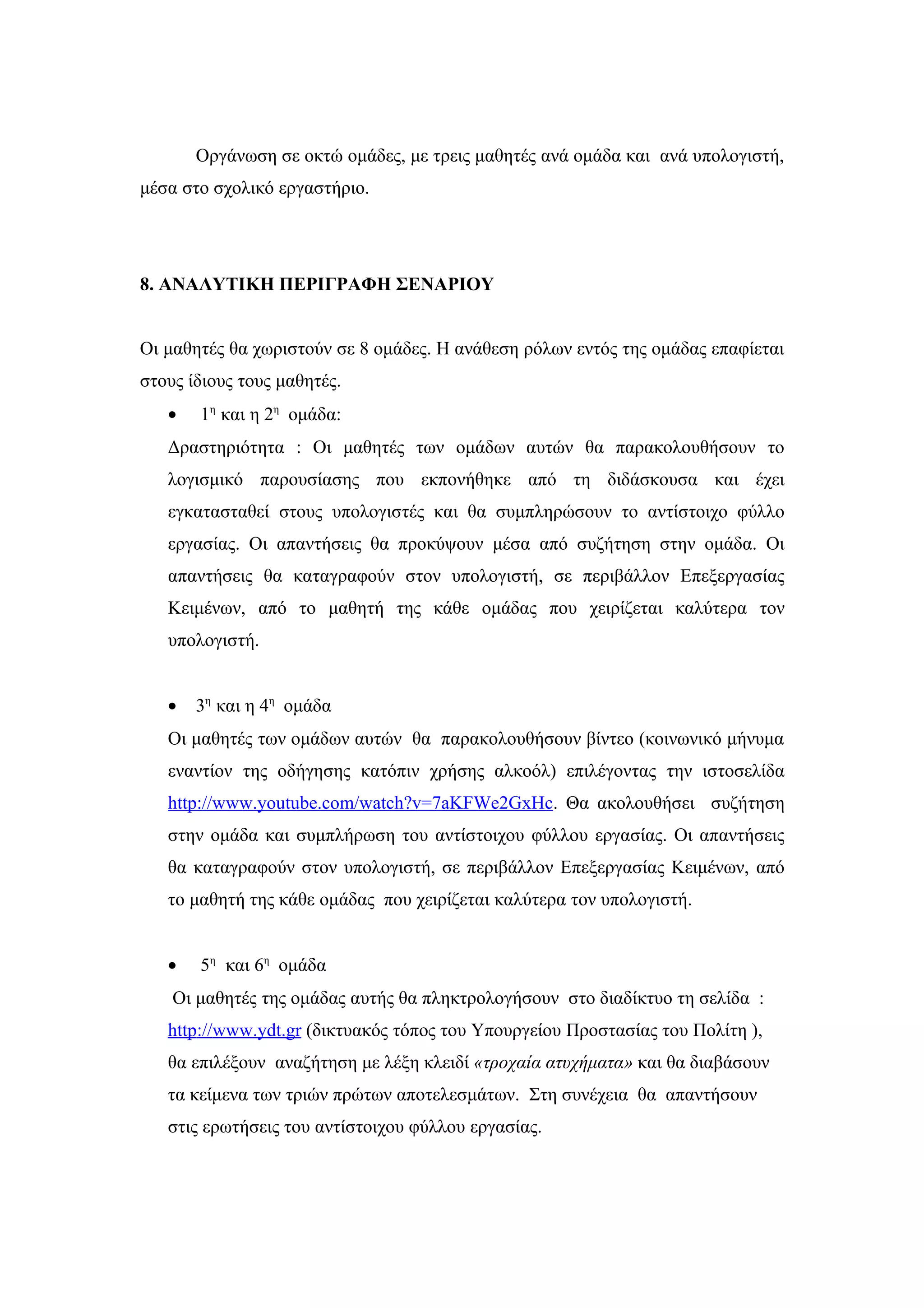 Οργάνωση σε οκτώ ομάδες, με τρεις μαθητές ανά ομάδα και ανά υπολογιστή,
μέσα στο σχολικό εργαστήριο.




8. ΑΝΑΛΥΤΙΚΗ ΠΕΡΙΓΡΑΦΗ ΣΕΝΑΡΙΟΥ


Οι μαθητές θα χωριστούν σε 8 ομάδες. Η ανάθεση ρόλων εντός της ομάδας επαφίεται
στους ίδιους τους μαθητές.
   •   1η και η 2η ομάδα:
   Δραστηριότητα : Οι μαθητές των ομάδων αυτών θα παρακολουθήσουν το
   λογισμικό παρουσίασης που εκπονήθηκε από τη διδάσκουσα και έχει
   εγκατασταθεί στους υπολογιστές και θα συμπληρώσουν το αντίστοιχο φύλλο
   εργασίας. Οι απαντήσεις θα προκύψουν μέσα από συζήτηση στην ομάδα. Οι
   απαντήσεις θα καταγραφούν στον υπολογιστή, σε περιβάλλον Επεξεργασίας
   Κειμένων, από το μαθητή της κάθε ομάδας που χειρίζεται καλύτερα τον
   υπολογιστή.


   •   3η και η 4η ομάδα
   Οι μαθητές των ομάδων αυτών θα παρακολουθήσουν βίντεο (κοινωνικό μήνυμα
   εναντίον της οδήγησης κατόπιν χρήσης αλκοόλ) επιλέγοντας την ιστοσελίδα
   http://www.youtube.com/watch?v=7aKFWe2GxHc. Θα ακολουθήσει συζήτηση
   στην ομάδα και συμπλήρωση του αντίστοιχου φύλλου εργασίας. Οι απαντήσεις
   θα καταγραφούν στον υπολογιστή, σε περιβάλλον Επεξεργασίας Κειμένων, από
   το μαθητή της κάθε ομάδας που χειρίζεται καλύτερα τον υπολογιστή.


   •   5η και 6η ομάδα
    Οι μαθητές της ομάδας αυτής θα πληκτρολογήσουν στο διαδίκτυο τη σελίδα :
   http://www.ydt.gr (δικτυακός τόπος του Υπουργείου Προστασίας του Πολίτη ),
   θα επιλέξουν αναζήτηση με λέξη κλειδί «τροχαία ατυχήματα» και θα διαβάσουν
   τα κείμενα των τριών πρώτων αποτελεσμάτων. Στη συνέχεια θα απαντήσουν
   στις ερωτήσεις του αντίστοιχου φύλλου εργασίας.
 