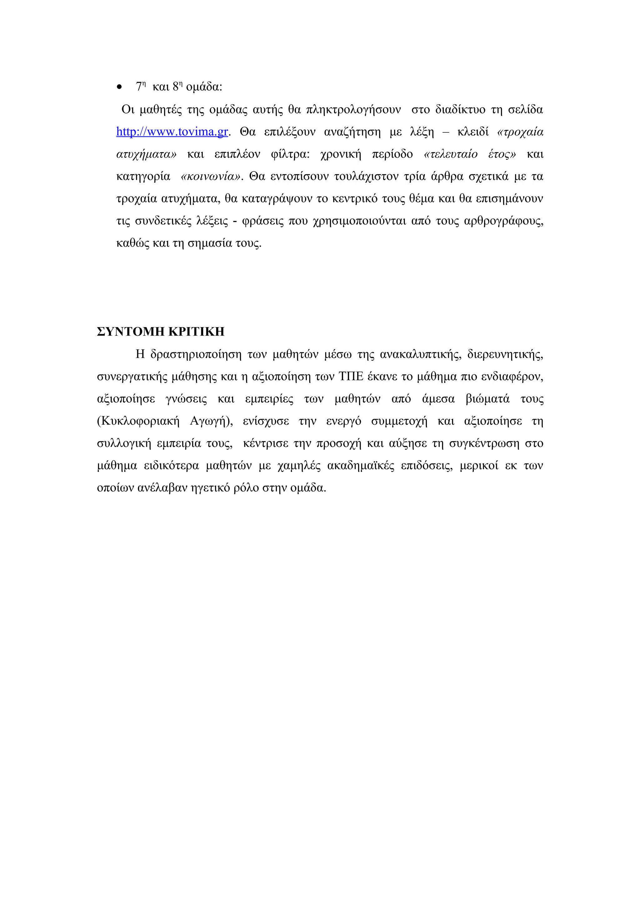 •   7η και 8η ομάδα:
    Οι μαθητές της ομάδας αυτής θα πληκτρολογήσουν στο διαδίκτυο τη σελίδα
   http://www.tovima.gr. Θα επιλέξουν αναζήτηση με λέξη – κλειδί «τροχαία
   ατυχήματα» και επιπλέον φίλτρα: χρονική περίοδο «τελευταίο έτος» και
   κατηγορία «κοινωνία». Θα εντοπίσουν τουλάχιστον τρία άρθρα σχετικά με τα
   τροχαία ατυχήματα, θα καταγράψουν το κεντρικό τους θέμα και θα επισημάνουν
   τις συνδετικές λέξεις - φράσεις που χρησιμοποιούνται από τους αρθρογράφους,
   καθώς και τη σημασία τους.




ΣΥΝΤΟΜΗ ΚΡΙΤΙΚΗ
       Η δραστηριοποίηση των μαθητών μέσω της ανακαλυπτικής, διερευνητικής,
συνεργατικής μάθησης και η αξιοποίηση των ΤΠΕ έκανε το μάθημα πιο ενδιαφέρον,
αξιοποίησε γνώσεις και εμπειρίες των μαθητών από άμεσα βιώματά τους
(Κυκλοφοριακή Αγωγή), ενίσχυσε την ενεργό συμμετοχή και αξιοποίησε τη
συλλογική εμπειρία τους, κέντρισε την προσοχή και αύξησε τη συγκέντρωση στο
μάθημα ειδικότερα μαθητών με χαμηλές ακαδημαϊκές επιδόσεις, μερικοί εκ των
οποίων ανέλαβαν ηγετικό ρόλο στην ομάδα.
 