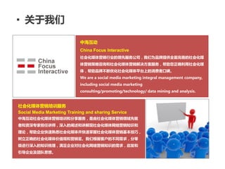 • 关于我们

                             中海互动
                             China Focus Interactive
                             社会化媒体营销行业的领先服务公司，我们为品牌提供全面完善的社会化媒
                             体营销策略咨询和社会化媒体营销解决方案服务，帮助您正确利用社会化媒
                             体，帮助品牌不断优化社会化媒体平台上的消费者口碑。
                             We are a social media marketing integral management company,
                             including social media marketing
                             consulting/promoting/technology/ data mining and analysis.


社会化媒体营销培训服务
Social Media Marketing Training and sharing Service
中海互动社会化媒体营销培训和分享服务，是由社会化媒体营销领域先驱
者和资深丏家担任讲师，深入的阐述和讲解现社会化媒体网络营销知识和
理论，帮助企业快速熟悉社会化媒体并快速掌握社会化媒体营销基本技巧，
树立正确的社会化媒体价值观和营销官。我们根据客户的不同需求，分等
级进行深入的知识梳理，满足企业对社会化网络营销知识的需求，启发和
引导企业及团队思想。


                                                 Integral solution for Internet-word-of-mouth on social media
 