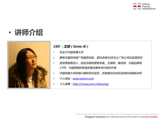 • 讲师介绍
         CEO ：艾颂（Sonia Ai )
         •   毕业于中国传媒大学
         •   拥有丰富的传统广告服务经验，曾任多家4A及本土广告公司总监级职位
         •   资深营销策划人，知名互联网营销专家。艾瑞网、梅花网、中国品牌网、
             17PR、中国营销网等诸多著名媒体专栏特约作者
         •   中国传媒大学网络口碑研究所成员，多家国内外知名咨询机构高级讲师
         •   个人网站：www.siwom.com
         •   个人微博：http://t.sina.com.cn/buzzing




                              Integral solution for Internet-word-of-mouth on social media
 