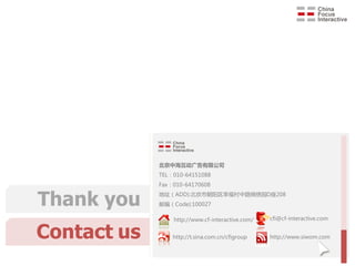 北京中海互动广告有限公司
             TEL：010-64151088
             Fax：010-64170608


Thank you    地址（ADD):北京市朝阳区幸福村中路锦绣园D座208
             邮编（Code):100027

                 http://www.cf-interactive.com/     cfi@cf-interactive.com


Contact us       http://t.sina.com.cn/cfigroup      http://www.siwom.com



                       Integral solution for Internet-word-of-mouth on social media
 
