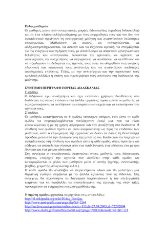 Ρόλος μαθητών
Οι μαθητές μέσα από συνεργατικές μορφές διδασκαλίας (ομαδική διδασκαλία)
και σε ένα πλαίσιο αλληλεπίδρασης με τους συμμαθητές τους και τον ίδιο τον
εκπαιδευτικό προάγουν τη συνεργατική μάθηση και αναπτύσσουν δεξιότητες
επικοινωνίας.      Μαθαίνουν      να     ακούν,   να    συνεργάζονται,    να
αλληλοσυμπληρώνονται, να ασκούν και να δέχονται κριτική, να στοχάζονται
για τις ενέργειες και τη δράση τους, με αποτέλεσμα να αποκτούν μεταγνωστικές
δεξιότητες και αυτογνωσία. Ασκούνται να ερευνούν, να κρίνουν, να
αυτενεργούν, να συσχετίζουν, να συγκρίνουν, να αναλύουν, να συνθέτουν και
να αξιολογούν τα δεδομένα της έρευνάς τους ώστε να οδηγηθούν στη νοητική,
γλωσσική και κοινωνική τους ανάπτυξη και να αναπτύξουν καλύτερες
ακαδημαϊκές επιδόσεις. Τέλος, με την αυτενέργεια και την προσωπική τους
εμπλοκή αλλάζει η στάση και συμπεριφορά τους απέναντι στη διαδικασία της
μάθησης.

ΣΥΝΤΟΜΗ ΠΕΡΙΓΡΑΦΗ ΠΟΡΕΙΑΣ ΔΙΔΑΣΚΑΛΙΑΣ
1ο στάδιο:
Ο διδάσκων έχει αναζητήσει και έχει εντοπίσει χρήσιμες διευθύνσεις στο
διαδίκτυο, τις οποίες εντάσσει στα φύλλα εργασίας, προκειμένου οι μαθητές να
τις αξιοποιήσουν, να αντλήσουν τα απαραίτητα στοιχεία και να εκπονήσουν την
εργασία τους.
2ο στάδιο:
Οι μαθητές κατανέμονται σε 6 ομάδες τεσσάρων ατόμων, έτσι ώστε σε κάθε
ομάδα να συμπεριλαμβάνεται τουλάχιστον ένας/ μία που να είναι
εξοικειωμένος/ η με τη χρήση λογισμικού και την αναζήτηση στο διαδίκτυο. Η
σύνθεση των ομάδων πρέπει να είναι ανομοιογενής ως προς τις επιδόσεις των
μαθητών, ώστε ο επιμερισμός της εργασίας να δώσει σε όλους τη δυνατότητα
προόδου, μέσα από την εξατομίκευση της μελέτης του. Καλό είναι να παρέμβει ο
εκπαιδευτικός στη σύνθεση των ομάδων ώστε η κάθε ομάδα, όπως προτείνει και
ο Meyer, να αποτελείται σίγουρα από: ένα παιδί δυνατό, ένα αδύνατο, ένα μέτριο
/δυνατό και ένα μέτριο αδύνατο).
Στη συνέχεια ο εκπαιδευτικός διατυπώνει στους μαθητές τους διδακτικούς
στόχους, επεξηγεί την εργασία που αναθέτει στην κάθε ομάδα και
καταμερίζονται οι ρόλοι των μαθητών μέσα σ΄ αυτήν (ηγέτης, συντονιστής,
βοηθός, χειριστής, αναγνώστης κ.λ.π.).
Η κάθε ομάδα θα αναλάβει να συγκεντρώσει υλικό και θα μελετήσει μία
θεματική ενότητα σύμφωνα με τα φύλλα εργασίας που τις δίδονται. Στη
συνέχεια, θα αξιοποιήσει το λογισμικό παρουσιάσεων ή τον επεξεργαστή
κειμένου για να προβάλλει τα αποτελέσματα της έρευνάς της στην τάξη,
προκειμένου να ενημερώσει τους συμμαθητές της.

Η πρώτη ομάδα εργασίας περιηγείται στις ιστοσελίδες:
http://el.wikipedia.org/wiki/Ηλίας_Βενέζης
http://www.peri-grafis.com/ergo.php?id=1264
http://archive.enet.gr/online/online_text/c=113,dt=27.09.2003,id=72202004
http://www.ekebi.gr/frontoffice/portal.asp?cpage=NODE&cnode=461&t=121
 