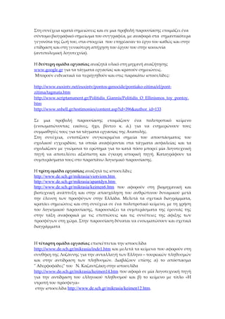 Στη συνέχεια κρατά σημειώσεις και σε μια προβολή παρουσίασης ετοιμάζει ένα
σύντομο βιογραφικό σημείωμα του συγγραφέα, με αναφορά στα σημαντικότερα
γεγονότα της ζωή του, στα στοιχεία που επηρέασαν το έργο του καθώς και στην
επίδραση και στη γενικότερη απήχηση του έργου του στην κοινωνία
(αντιπολεμική λογοτεχνία).

Η δεύτερη ομάδα εργασίας αναζητά υλικό στη μηχανή αναζήτησης
www.google.gr για τα τάγματα εργασίας και κρατούν σημειώσεις.
Μπορούν ενδεικτικά να περιηγηθούν και στις παρακάτω ιστοσελίδες:

http://www.euxintv.net/euxintv/pontos-genocide/pontiako-zitima/el/pont-
zitima/tagmata.htm
http://www.scriptamanent.gr/Politidis_Giannis/Politidis_O_Ellinismos_toy_pontoy.
htm
http://www.snhell.gr/testimonies/content.asp?id=396&author_id=133

Σε μια προβολή παρουσίασης ετοιμάζουν ένα πολυτροπικό κείμενο
(ενσωματώνοντας εικόνες, ήχο, βίντεο κ. ά.) για να ενημερώνουν τους
συμμαθητές τους για τα τάγματα εργασίας της Ανατολής.
Στη συνέχεια, εντοπίζουν συγκεκριμένα σημεία του αποσπάσματος του
σχολικού εγχειριδίου, τα οποία αναφέρονται στα τάγματα ασφαλείας και τα
σχολιάζουν με γνώμονα το ερώτημα για το κατά πόσο μπορεί μία λογοτεχνική
πηγή να αποτελέσει αξιόπιστη και έγκυρη ιστορική πηγή. Καταγράφουν τα
συμπεράσματα τους στο παραπάνω λογισμικό παρουσίασης.

Η τρίτη ομάδα εργασίας αναζητά τις ιστοσελίδες
http://www.de.sch.gr/mikrasia/viotviom.htm
http://www.de.sch.gr/mikrasia/apantdyn.htm
http://www.de.sch.gr/mikrasia/keimen6.htm που αφορούν στη βιομηχανική και
βιοτεχνική ανάπτυξη και στην απασχόληση του ανθρώπινου δυναμικού μετά
την έλευση των προσφύγων στην Ελλάδα. Μελετά τα σχετικά διαγράμματα,
κρατάει σημειώσεις και στη συνέχεια σε ένα πολυτροπικό κείμενο, με τη χρήση
του λογισμικού παρουσίασης, παρουσιάζει τα συμπεράσματα της έρευνάς της
στην τάξη αναφορικά με τις επιπτώσεις και τις συνέπειες της άφιξης των
προσφύγων στη χώρα. Στην παρουσίαση δύναται να ενσωματώσουν και σχετικά
διαγράμματα



Η τέταρτη ομάδα εργασίας επισκέπτεται την ιστοσελίδα
http://www.de.sch.gr/mikrasia/inde1.htm και μελετά τα κείμενα που αφορούν στη
συνθήκη της Λοζάννης για την ανταλλαγή των Ελληνο – τουρκικών πληθυσμών
και στην αντίδραση των πληθυσμών. Διαβάζουν επίσης α) το απόσπασμα
" Aδερφοφάδες" του Ν. Καζαντζάκη στην ιστοσελίδα
http://www.de.sch.gr/mikrasia/keimen14.htm που αφορά σε μία λογοτεχνική πηγή
για την αντίδραση του ελληνικού πληθυσμού και β) το κείμενο με τίτλο «Η
ντροπή του πρόσφυγα»
 στην ιστοσελίδα http://www.de.sch.gr/mikrasia/keimen12.htm.
 