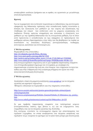 αποφευχθούν ανάλογα ζητήματα και οι ομάδες να εργαστούν με μεγαλύτερη
αποτελεσματικότητα.

Κριτική

Για να περιοριστούν όσο το δυνατό περισσότερο οι πιθανότητες της ανεπιτυχούς
εφαρμογής της διδακτικής πρότασης στην εκπαιδευτική πράξη συνιστάται η
άσκηση και εξοικείωση των μαθητών με την εύρεση και αξιολόγηση της
πληθώρας του υλικού που συλλέγουν από τις μηχανές αναζήτησης στο
Διαδίκτυο. Επίσης, κρίνεται απαραίτητη και αναγκαία η εξοικείωση των
μαθητών με την ομαδική διδασκαλία και τη συνεργατική μάθηση. Για το λόγο
αυτό προτείνεται ο εκπαιδευτικός να έχει εφαρμόσει σε προηγούμενα του
μαθήματα κάποιες δραστηριότητες στην τάξη που θα βοηθήσουν τα παιδιά να
αναπτύξουν τις αναγκαίες δεξιότητες (συνεργατικότητα, πειθαρχία,
αυτενέργεια, ικανότητα για συντονισμό κ.ά.).

1ο Φύλλο εργασίας
Περιηγηθείτε στις ιστοσελίδες:
http://el.wikipedia.org/wiki/Ηλίας_Βενέζης
http://www.peri-grafis.com/ergo.php?id=1264
http://archive.enet.gr/online/online_text/c=113,dt=27.09.2003,id=72202004
http://www.ekebi.gr/frontoffice/portal.asp?cpage=NODE&cnode=461&t=121
Στη συνέχεια κρατήστε σημειώσεις και σε μια προβολή παρουσίασης ετοιμάστε
ένα σύντομο βιογραφικό σημείωμα του συγγραφέα, με αναφορά στα
σημαντικότερα γεγονότα της ζωή του, στα στοιχεία που επηρέασαν το έργο του
καθώς και στην επίδραση και στη γενικότερη απήχηση του έργου του στην
κοινωνία (αντιπολεμική λογοτεχνία).

2ο Φύλλο εργασίας

Αναζητήστε υλικό στη μηχανή αναζήτησης www.google.gr για τα τάγματα
εργασίας και κρατήστε σημειώσεις.
 Μπορείτε ενδεικτικά να περιηγηθείτε και στις παρακάτω ιστοσελίδες:

http://www.euxintv.net/euxintv/pontos-genocide/pontiako-zitima/el/pont-
zitima/tagmata.htm
http://www.scriptamanent.gr/Politidis_Giannis/Politidis_O_Ellinismos_toy_pontoy.
htm
http://www.snhell.gr/testimonies/content.asp?id=396&author_id=133

Σε μια προβολή παρουσίασης ετοιμάστε ένα πολυτροπικό κείμενο
(ενσωματώνοντας εικόνες, ήχο, βίντεο κ. ά.) για να ενημερώσετε τους
συμμαθητές σας για τα τάγματα εργασίας της Ανατολής.
Στη συνέχεια, εντοπίστε τα συγκεκριμένα σημεία του αποσπάσματος του
σχολικού εγχειριδίου, τα οποία αναφέρονται στα τάγματα ασφαλείας και
σχολιάστε τα με γνώμονα το ερώτημα για το κατά πόσο μπορεί μία λογοτεχνική
 