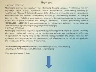 Περίληψη1ο  ΦΥΛΛΟ ΕΡΓΑΣΙΑΣΑξιοποίηση εικόνων και κειμένων της διδακτικής δοκιμής,Σινεμά… Η Οδύσσεια,για την περιγραφή έργων τέχνης, προσώπων, τόπων, καταστάσεων (Διαθεματική σύνδεση με Νεοελληνική Γλώσσα, 3η Ενότητα, Στοιχεία - Είδη - Λεξιλόγιο περιγραφής) και για την αφήγηση αποσπασμάτων και σκηνών (Διαθεματική σύνδεση με Νεοελληνική Γλώσσα, 3η Ενότητα, Στοιχεία - Είδη - Λεξιλόγιο αφηγηματικών κειμένων). Χρησιμοποιούνται και τα ηλεκτρονικά λεξικά και σώματα κειμένων τουΚέντρου Ελληνικής Γλώσσας (αναζήτηση εννοιών ΠΕΡΙΓΡΑΦΗ – ΑΦΗΓΗΣΗ), ενώ αξιοποιούνται οι γνώσεις των μαθητών  για τον ρόλο του επιθέτου και του ρήματος στην περιγραφή και την αφήγηση. 2ο  ΦΥΛΛΟ ΕΡΓΑΣΙΑΣ Αξιοποίηση εικόνων και κειμένων της διδακτικής πρότασης του Κέντρου Ελληνικής Γλώσσας,Μακεδονία εν μύθοιςφθεγγομένη,για να γνωρίσουν οι μαθητές τους μακεδονικούς μύθους και να ερευνήσουν τη σχέση τους με την ιστορική πραγματικότητα της εποχής τους και την προέκτασή τους στη σύγχρονη πραγματικότητα, ενώ αξιοποιούνται οι γνώσεις των μαθητών από το κεφαλαίο Ζ’ της Ιστορίας Α’ Γυμνασίου. ΔιαθεματικέςΠροεκτάσεις: Ιστορία, Νεοελληνική Γλώσσα, Νεοελληνική  Λογοτεχνία, Αισθητική Αγωγή, Μουσική, Πληροφορική.Ενδεικτική Διάρκεια : 2 ώρες