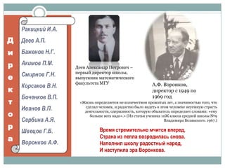 Ракицкий И.А.Деев А.П.Баженов Н.Г.Акимов П.М.Смирнов Г.Н.Корсаков В.Н.Боченков В.П.Иванов В.П.Сербина А.Я.Швецов Г.Б.Воронков А.Ф.ДиректораДеев Александр Петрович – первый директор школы, выпускник математического факультета МГУА.Ф. Воронков, директор с 1949 по 1969 год«Жизнь определяется не количеством прожитых лет, а значимостью того, что сделал человек, и радостно было видеть в этом человеке неуемную страсть деятельности, одержимость, которую обыватель определяет словами: «ему больше всех надо».» (Из статьи ученика 10Ж класса средней школы №9 Владимира Белянского. 1967.)Время стремительно мчится вперед,Страна из пепла возродилась снова.Наполнил школу радостный народ,И наступила эра Воронкова.
