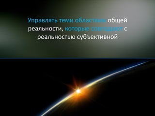 Управлять теми областями общей
реальности, которые совпадают с
   реальностью субъективной
 