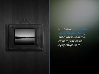 И… Либо принимает
наше воздействие,
либо отказывается
от него, как от не
существующего
 