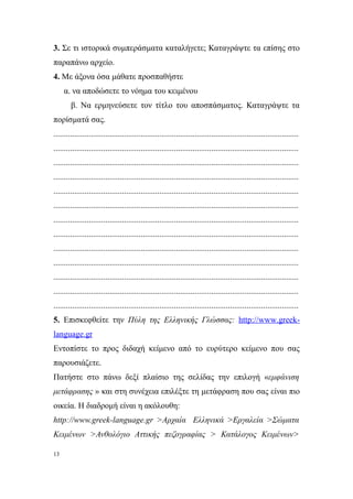 3. Σε τι ιστορικά συμπεράσματα καταλήγετε; Καταγράψτε τα επίσης στο
παραπάνω αρχείο.
4. Με άξονα όσα μάθατε προσπαθήστε
     α. να αποδώσετε το νόημα του κειμένου
        β. Να ερμηνεύσετε τον τίτλο του αποσπάσματος. Καταγράψτε τα
πορίσματά σας.
......................................................................................................................
......................................................................................................................
......................................................................................................................
......................................................................................................................
......................................................................................................................
......................................................................................................................
......................................................................................................................
......................................................................................................................
......................................................................................................................
......................................................................................................................
......................................................................................................................
......................................................................................................................
......................................................................................................................
5. Επισκεφθείτε την Πύλη της Ελληνικής Γλώσσας: http://www.greek-
language.gr
Εντοπίστε το προς διδαχή κείμενο από το ευρύτερο κείμενο που σας
παρουσιάζετε.
Πατήστε στο πάνω δεξί πλαίσιο της σελίδας την επιλογή «εμφάνιση
μετάφρασης » και στη συνέχεια επιλέξτε τη μετάφραση που σας είναι πιο
οικεία. Η διαδρομή είναι η ακόλουθη:
http://www.greek-language.gr >Αρχαία Ελληνικά >Εργαλεία >Σώματα
Κειμένων >Ανθολόγιο Αττικής πεζογραφίας > Κατάλογος Κειμένων>

13
 