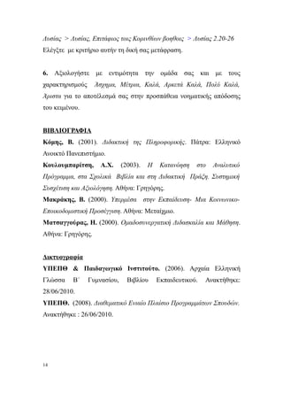 Λυσίας > Λυσίας, Επιτάφιος τοις Κορινθίων βοηθοις > Λυσίας 2.20-26
Ελέγξτε με κριτήριο αυτήν τη δική σας μετάφραση.


6. Αξιολογήστε με εντιμότητα την ομάδα σας και με τους
χαρακτηρισμούς     Άσχημα, Μέτρια, Καλά, Αρκετά Καλά, Πολύ Καλά,
Άριστα για το αποτέλεσμά σας στην προσπάθεια νοηματικής απόδοσης
του κειμένου.


ΒΙΒΛΙΟΓΡΑΦΙΑ
Κόμης, Β. (2001). Διδακτική της Πληροφορικής. Πάτρα: Ελληνικό
Ανοικτό Πανεπιστήμιο.
Κουλουμπαρίτση,      Α.Χ.     (2003).   Η    Κατανόηση   στο   Αναλυτικό
Πρόγραμμα, στα Σχολικά Βιβλία και στη Διδακτική Πράξη. Συστημική
Συσχέτιση και Αξιολόγηση. Αθήνα: Γρηγόρης.
Μακράκης, Β. (2000). Υπερμέσα στην Εκπαίδευση- Μια Κοινωνικο-
Εποικοδομιστική Προσέγγιση. Αθήνα: Μεταίχμιο.
Ματσαγγούρας, Η. (2000). Ομαδοσυνεργατική Διδασκαλία και Μάθηση.
Αθήνα: Γρηγόρης.


Δικτυογραφία
ΥΠΕΠΘ & Παιδαγωγικό Ινστιτούτο. (2006). Αρχαία Ελληνική
Γλώσσα    Β΄     Γυμνασίου,     Βιβλίου     Εκπαιδευτικού.   Ανακτήθηκε:
28/06/2010.
ΥΠΕΠΘ. (2008). Διαθεματικό Ενιαίο Πλαίσιο Προγραμμάτων Σπουδών.
Ανακτήθηκε : 26/06/2010.




14
 