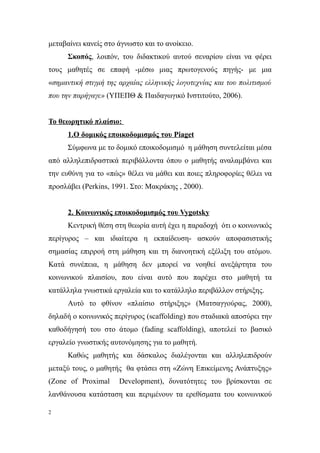 μεταβαίνει κανείς στο άγνωστο και το ανοίκειο.
      Σκοπός, λοιπόν, του διδακτικού αυτού σεναρίου είναι να φέρει
τους μαθητές σε επαφή -μέσω μιας πρωτογενούς πηγής- με μια
«σημαντική στιγμή της αρχαίας ελληνικής λογοτεχνίας και του πολιτισμού
που την παρήγαγε» (ΥΠΕΠΘ & Παιδαγωγικό Ινστιτούτο, 2006).


Το θεωρητικό πλαίσιο:
      1.Ο δομικός εποικοδομισμός του Piaget
      Σύμφωνα με το δομικό εποικοδομισμό η μάθηση συντελείται μέσα
από αλληλεπιδραστικά περιβάλλοντα όπου ο μαθητής αναλαμβάνει και
την ευθύνη για το «πώς» θέλει να μάθει και ποιες πληροφορίες θέλει να
προσλάβει (Perkins, 1991. Στο: Μακράκης , 2000).


      2. Κοινωνικός εποικοδομισμός του Vygotsky
      Κεντρική θέση στη θεωρία αυτή έχει η παραδοχή ότι ο κοινωνικός
περίγυρος – και ιδιαίτερα η εκπαίδευση- ασκούν αποφασιστικής
σημασίας επιρροή στη μάθηση και τη διανοητική εξέλιξη του ατόμου.
Κατά συνέπεια, η μάθηση δεν μπορεί να νοηθεί ανεξάρτητα του
κοινωνικού πλαισίου, που είναι αυτό που παρέχει στο μαθητή τα
κατάλληλα γνωστικά εργαλεία και το κατάλληλο περιβάλλον στήριξης.
      Αυτό το φθίνον «πλαίσιο στήριξης» (Ματσαγγούρας, 2000),
δηλαδή ο κοινωνικός περίγυρος (scaffolding) που σταδιακά αποσύρει την
καθοδήγησή του στο άτομο (fading scaffolding), αποτελεί το βασικό
εργαλείο γνωστικής αυτονόμησης για το μαθητή.
      Καθώς μαθητής και δάσκαλος διαλέγονται και αλληλεπιδρούν
μεταξύ τους, ο μαθητής θα φτάσει στη «Ζώνη Επικείμενης Ανάπτυξης»
(Zone of Proximal     Development), δυνατότητες του βρίσκονται σε
λανθάνουσα κατάσταση και περιμένουν τα ερεθίσματα του κοινωνικού

2
 