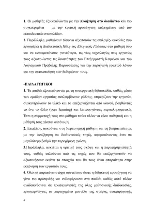 1. Οι μαθητές εξοικειώνονται με την πλοήγηση στο διαδίκτυο και πιο
συγκεκριμένα     με την κριτική προσέγγιση επιλεγμένων από τον
εκπαιδευτικό ιστοσελίδων.
2. Παράλληλα, μαθαίνουν τόσο να αξιοποιούν τις επιλογές- ευκολίες που
προσφέρει η Διαδικτυακή Πύλη της Ελληνικής Γλώσσας στο μαθητή όσο
και να ενσωματώνουν, γενικότερα, τις νέες τεχνολογίες στις εργασίες
τους αξιοποιώντας τις δυνατότητες του Επεξεργαστή Κειμένου και του
Λογισμικού Προβολής Παρουσίασης για την παραγωγή γραπτού λόγου
και την οπτικοποίηση των δεδομένων τους.


-ΠΑΙΔΑΓΩΓΙΚΟΙ
1. Τα παιδιά εξοικειώνονται με τη συνεργατική διδασκαλία, καθώς μέσω
των ομάδων εργασίας αναλαμβάνουν ρόλους, επιμερίζουν την εργασία,
συγκεντρώνουν το υλικό και το επεξεργάζονται από κοινού, βοηθώντας
το ένα το άλλο (peer learning) και λειτουργώντας παραπληρωματικά.
Έτσι η συμμετοχή τους στο μάθημα παύει πλέον να είναι παθητική και η
μάθησή τους γίνεται αυτόνομη.
2. Επιπλέον, ασκούνται στη διερευνητική μάθηση και τη βιωματικότητα,
με την αναζήτηση σε διαδικτυακές πηγές, αφομοιώνοντας έτσι σε
μεγαλύτερο βαθμό την παρεχόμενη γνώση.
3.Παράλληλα, ασκείται η κριτική τους σκέψη και η παρατηρητικότητά
τους, καθώς καλούνται από τις πηγές που θα επεξεργαστούν να
αξιοποιήσουν εκείνα τα στοιχεία που θα τους είναι απαραίτητα στην
εκπόνηση των εργασιών τους.
4. Όλοι οι παραπάνω στόχοι συντείνουν ώστε η διδακτική προσέγγιση να
γίνει πιο προσφιλής και ενδιαφέρουσα στα παιδιά, καθώς αυτά πλέον
αναδεικνύονται σε πρωταγωνιστές της όλης μαθησιακής διαδικασίας,
προσπερνώντας το παρωχημένο μοντέλο της στείρας αναπαραγωγής

4
 