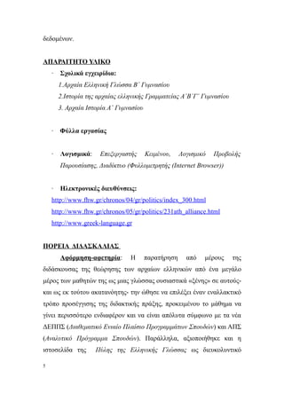 δεδομένων.


ΑΠΑΡΑΙΤΗΤΟ ΥΛΙΚΟ
    ·   Σχολικά εγχειρίδια:
        1.Αρχαία Ελληνική Γλώσσα Β΄ Γυμνασίου
        2.Ιστορία της αρχαίας ελληνικής Γραμματείας Α΄Β΄Γ΄ Γυμνασίου
        3. Αρχαία Ιστορία Α΄ Γυμνασίου


    ·   Φύλλα εργασίας


    ·   Λογισμικά:    Επεξεργαστής       Κειμένου,    Λογισμικό   Προβολής
        Παρουσίασης, Διαδίκτυο (Φυλλομετρητής (Internet Browser))


    ·   Ηλεκτρονικές διευθύνσεις:
    http://www.fhw.gr/chronos/04/gr/politics/index_300.html
    http://www.fhw.gr/chronos/05/gr/politics/231ath_alliance.html
    http://www.greek-language.gr


ΠΟΡΕΙΑ ΔΙΔΑΣΚΑΛΙΑΣ
        Αφόρμηση-αφετηρία:       Η       παρατήρηση     από   μέρους   της
διδάσκουσας της θεώρησης των αρχαίων ελληνικών από ένα μεγάλο
μέρος των μαθητών της ως μιας γλώσσας ουσιαστικά «ξένης» σε αυτούς-
και ως εκ τούτου ακατανόητης- την ώθησε να επιλέξει έναν εναλλακτικό
τρόπο προσέγγισης της διδακτικής πράξης, προκειμένου το μάθημα να
γίνει περισσότερο ενδιαφέρον και να είναι απόλυτα σύμφωνο με τα νέα
ΔΕΠΠΣ (Διαθεματικό Ενιαίο Πλαίσιο Προγραμμάτων Σπουδών) και ΑΠΣ
(Αναλυτικό Πρόγραμμα Σπουδών). Παράλληλα, αξιοποιήθηκε και η
ιστοσελίδα της       Πύλης της Ελληνικής Γλώσσας ως διευκολυντικό

5
 