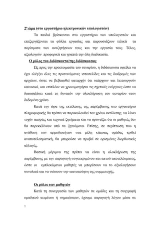 2η ώρα (στο εργαστήριο ηλεκτρονικών υπολογιστών)
      Τα παιδιά βρίσκονται στο εργαστήριο των υπολογιστών και
επεξεργάζονται τα φύλλα εργασίας και παρουσιάζουν τελικά           τα
πορίσματα των αναζητήσεων τους και την εργασία τους. Τέλος,
αξιολογούν προφορικά και γραπτά την όλη διαδικασία.
    Ο ρόλος του διδάσκοντα/της διδάσκουσας
      Ως προς την προετοιμασία του σεναρίου, η διδάσκουσα οφείλει να
έχει ελέγξει όλες τις προτεινόμενες ιστοσελίδες και τις διαδρομές των
αρχείων, ώστε να βεβαιωθεί καταρχήν ότι υπάρχουν και λειτουργούν
κανονικά, και επιπλέον να χρονομετρήσει τις σχετικές ενέργειες ώστε να
διασφαλίσει κατά το δυνατόν την ολοκλήρωση του σεναρίου στον
δεδομένο χρόνο.
      Κατά την ώρα της εκτέλεσης της παρέμβασης στο εργαστήριο
πληροφορικής θα πρέπει να παρακολουθεί τον χρόνο εκτέλεσης, να λύνει
τυχόν απορίες και τεχνικά ζητήματα και να φροντίζει ότι οι μαθητές δεν
θα παρεκκλίνουν από τα ζητούμενα. Επίσης, σε περίπτωση που η
ανάθεση των αρμοδιοτήτων στα μέλη κάποιας ομάδας κριθεί
αναποτελεσματική, θα μπορούσε να προβεί σε ορισμένες διορθωτικές
αλλαγές.
      Βασική μέριμνα της πρέπει να είναι η ολοκλήρωση της
παρέμβασης με την παραγωγή συγκεκριμένου και απτού αποτελέσματος,
ώστε οι    εμπλεκόμενοι μαθητές να μπορέσουν να το αξιολογήσουν
συνολικά και να νιώσουν την ικανοποίηση της συμμετοχής.


      Οι ρόλοι των μαθητών
      Κατά τη συνεργασία των μαθητών σε ομάδες και τη συγγραφή
ομαδικού κειμένου ή σημειώσεων, έχουμε παραγωγή λόγου μέσα σε

7
 