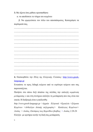 3. Με άξονα όσα μάθατε προσπαθήστε
    α. να αποδώσετε το νόημα του κειμένου
        β. Να ερμηνεύσετε τον τίτλο του αποσπάσματος. Καταγράψτε τα
πορίσματά σας.
......................................................................................................................
......................................................................................................................
......................................................................................................................
......................................................................................................................
......................................................................................................................
......................................................................................................................
......................................................................................................................
......................................................................................................................
......................................................................................................................
......................................................................................................................
......................................................................................................................
......................................................................................................................
......................................................................................................................
4. Επισκεφθείτε την Πύλη της Ελληνικής Γλώσσας: http://www.greek-
language.gr
Εντοπίστε το προς διδαχή κείμενο από το ευρύτερο κείμενο που σας
παρουσιάζεται.
Πατήστε στο πάνω δεξί πλαίσιο της σελίδας την επιλογή «εμφάνιση
μετάφρασης » και στη συνέχεια επιλέξτε τη μετάφραση που σας είναι πιο
οικεία. Η διαδρομή είναι η ακόλουθη:
http://www.greek-language.gr >Αρχαία Ελληνικά >Εργαλεία >Σώματα
Κειμένων >Ανθολόγιο Αττικής πεζογραφίας>                                        Κατάλογος Κειμένων>
Λυσίας > Λυσίας, Επιτάφιος τοις Κορινθίων βοηθοις > Λυσίας 2.20-26
Ελέγξτε με κριτήριο αυτήν τη δική σας μετάφραση.

9
 