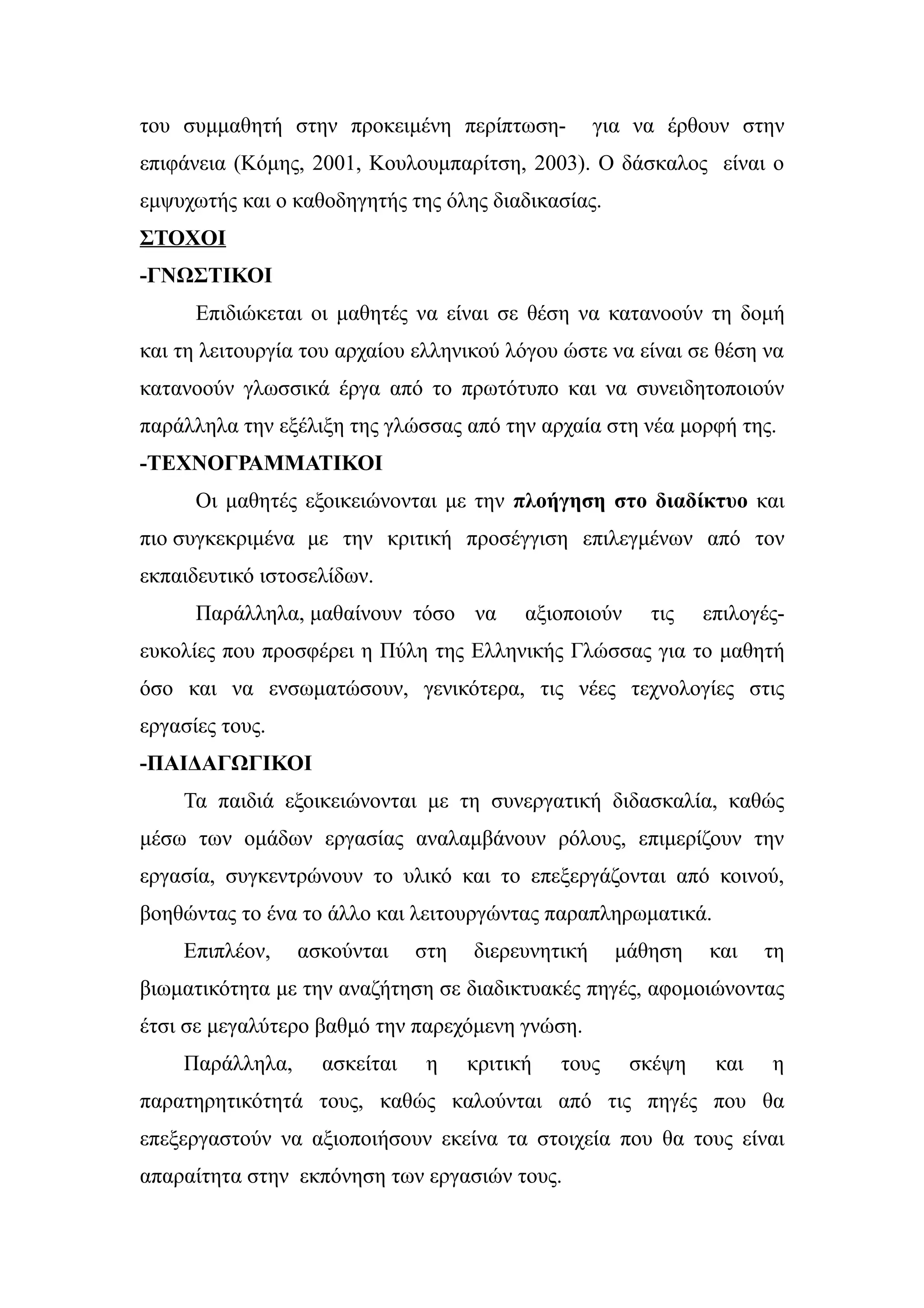 του συμμαθητή στην προκειμένη περίπτωση-           για να έρθουν στην
επιφάνεια (Κόμης, 2001, Κουλουμπαρίτση, 2003). Ο δάσκαλος είναι ο
εμψυχωτής και ο καθοδηγητής της όλης διαδικασίας.
ΣΤΟΧΟΙ
-ΓΝΩΣΤΙΚΟΙ
      Επιδιώκεται οι μαθητές να είναι σε θέση να κατανοούν τη δομή
και τη λειτουργία του αρχαίου ελληνικού λόγου ώστε να είναι σε θέση να
κατανοούν γλωσσικά έργα από το πρωτότυπο και να συνειδητοποιούν
παράλληλα την εξέλιξη της γλώσσας από την αρχαία στη νέα μορφή της.
-ΤΕΧΝΟΓΡΑΜΜΑΤΙΚΟΙ
      Οι μαθητές εξοικειώνονται με την πλοήγηση στο διαδίκτυο και
πιο συγκεκριμένα με την κριτική προσέγγιση επιλεγμένων από τον
εκπαιδευτικό ιστοσελίδων.
      Παράλληλα, μαθαίνουν τόσο να        αξιοποιούν    τις    επιλογές-
ευκολίες που προσφέρει η Πύλη της Ελληνικής Γλώσσας για το μαθητή
όσο και να ενσωματώσουν, γενικότερα, τις νέες τεχνολογίες στις
εργασίες τους.
-ΠΑΙΔΑΓΩΓΙΚΟΙ
    Τα παιδιά εξοικειώνονται με τη συνεργατική διδασκαλία, καθώς
μέσω των ομάδων εργασίας αναλαμβάνουν ρόλους, επιμερίζουν την
εργασία, συγκεντρώνουν το υλικό και το επεξεργάζονται από κοινού,
βοηθώντας το ένα το άλλο και λειτουργώντας παραπληρωματικά.
    Επιπλέον,    ασκούνται    στη   διερευνητική     μάθηση    και    τη
βιωματικότητα με την αναζήτηση σε διαδικτυακές πηγές, αφομοιώνοντας
έτσι σε μεγαλύτερο βαθμό την παρεχόμενη γνώση.
    Παράλληλα,     ασκείται    η    κριτική   τους     σκέψη    και   η
παρατηρητικότητά τους, καθώς καλούνται από τις πηγές που θα
επεξεργαστούν να αξιοποιήσουν εκείνα τα στοιχεία που θα τους είναι
απαραίτητα στην εκπόνηση των εργασιών τους.
 