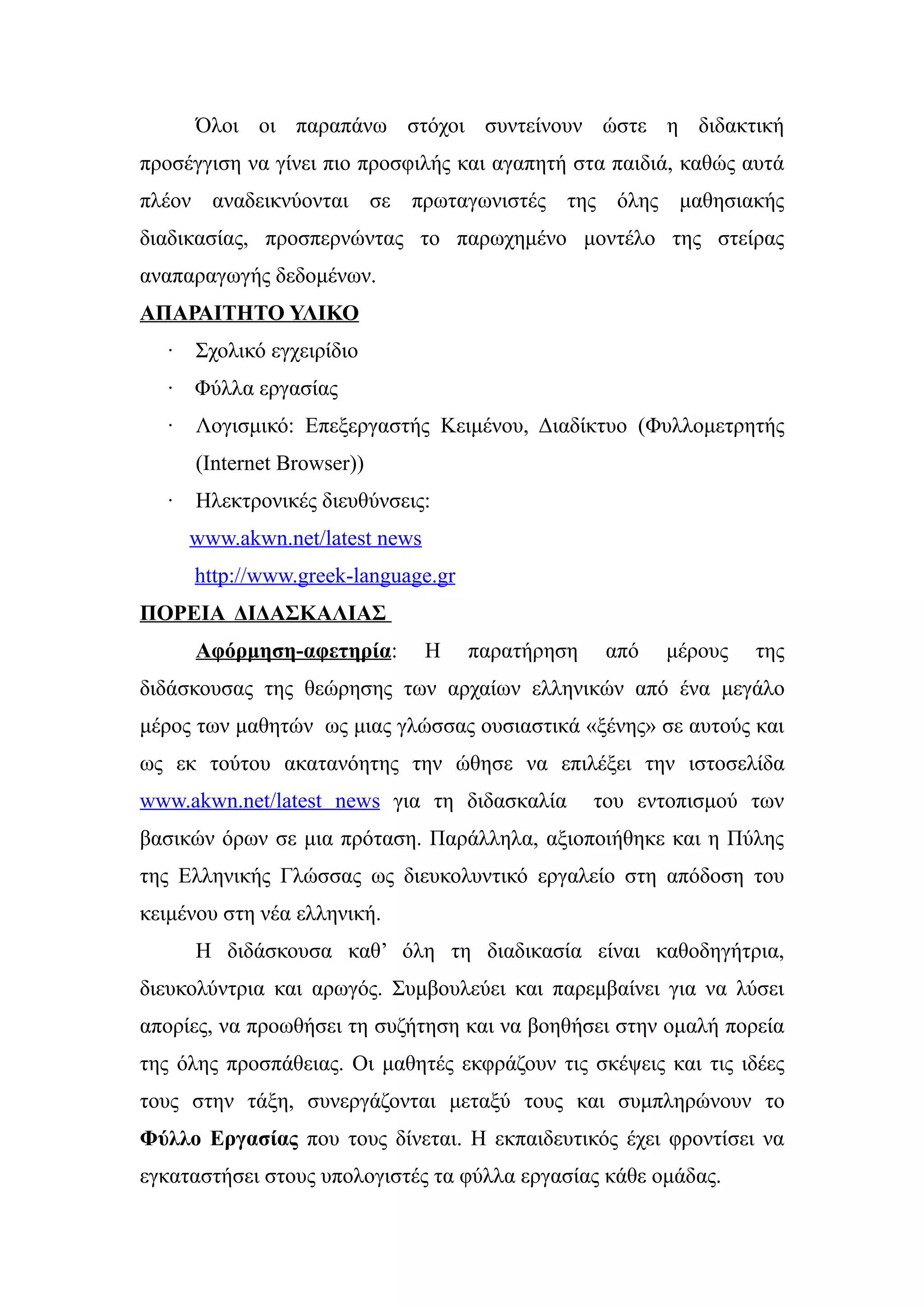 Όλοι οι παραπάνω στόχοι συντείνουν ώστε η διδακτική
προσέγγιση να γίνει πιο προσφιλής και αγαπητή στα παιδιά, καθώς αυτά
πλέον αναδεικνύονται σε πρωταγωνιστές της όλης μαθησιακής
διαδικασίας, προσπερνώντας το παρωχημένο μοντέλο της στείρας
αναπαραγωγής δεδομένων.
ΑΠΑΡΑΙΤΗΤΟ ΥΛΙΚΟ
   ·   Σχολικό εγχειρίδιο
   · Φύλλα εργασίας
   ·   Λογισμικό: Επεξεργαστής Κειμένου, Διαδίκτυο (Φυλλομετρητής
       (Internet Browser))
   ·   Ηλεκτρονικές διευθύνσεις:
       www.akwn.net/latest news
       http://www.greek-language.gr
ΠΟΡΕΙΑ ΔΙΔΑΣΚΑΛΙΑΣ
       Αφόρμηση-αφετηρία:         Η   παρατήρηση    από   μέρους   της
διδάσκουσας της θεώρησης των αρχαίων ελληνικών από ένα μεγάλο
μέρος των μαθητών ως μιας γλώσσας ουσιαστικά «ξένης» σε αυτούς και
ως εκ τούτου ακατανόητης την ώθησε να επιλέξει την ιστοσελίδα
www.akwn.net/latest news για τη διδασκαλία         του εντοπισμού των
βασικών όρων σε μια πρόταση. Παράλληλα, αξιοποιήθηκε και η Πύλης
της Ελληνικής Γλώσσας ως διευκολυντικό εργαλείο στη απόδοση του
κειμένου στη νέα ελληνική.
       Η διδάσκουσα καθ’ όλη τη διαδικασία είναι καθοδηγήτρια,
διευκολύντρια και αρωγός. Συμβουλεύει και παρεμβαίνει για να λύσει
απορίες, να προωθήσει τη συζήτηση και να βοηθήσει στην ομαλή πορεία
της όλης προσπάθειας. Οι μαθητές εκφράζουν τις σκέψεις και τις ιδέες
τους στην τάξη, συνεργάζονται μεταξύ τους και συμπληρώνουν το
Φύλλο Εργασίας που τους δίνεται. Η εκπαιδευτικός έχει φροντίσει να
εγκαταστήσει στους υπολογιστές τα φύλλα εργασίας κάθε ομάδας.
 