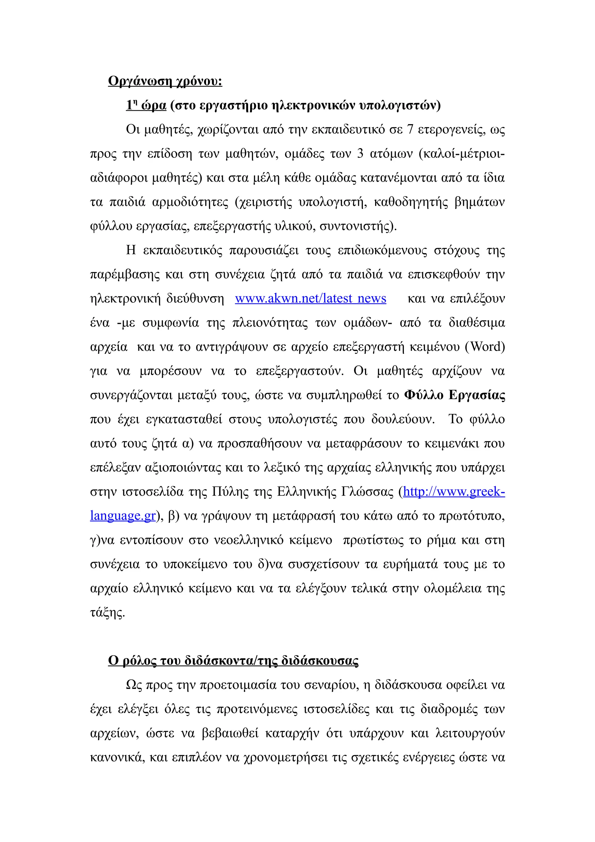 Οργάνωση χρόνου:
         1η ώρα (στο εργαστήριο ηλεκτρονικών υπολογιστών)
         Οι μαθητές, χωρίζονται από την εκπαιδευτικό σε 7 ετερογενείς, ως
προς την επίδοση των μαθητών, ομάδες των 3 ατόμων (καλοί-μέτριοι-
αδιάφοροι μαθητές) και στα μέλη κάθε ομάδας κατανέμονται από τα ίδια
τα παιδιά αρμοδιότητες (χειριστής υπολογιστή, καθοδηγητής βημάτων
φύλλου εργασίας, επεξεργαστής υλικού, συντονιστής).
         Η εκπαιδευτικός παρουσιάζει τους επιδιωκόμενους στόχους της
παρέμβασης και στη συνέχεια ζητά από τα παιδιά να επισκεφθούν την
ηλεκτρονική διεύθυνση www.akwn.net/latest news          και να επιλέξουν
ένα -με συμφωνία της πλειονότητας των ομάδων- από τα διαθέσιμα
αρχεία και να το αντιγράψουν σε αρχείο επεξεργαστή κειμένου (Word)
για να μπορέσουν να το επεξεργαστούν. Οι μαθητές αρχίζουν να
συνεργάζονται μεταξύ τους, ώστε να συμπληρωθεί το Φύλλο Εργασίας
που έχει εγκατασταθεί στους υπολογιστές που δουλεύουν. Το φύλλο
αυτό τους ζητά α) να προσπαθήσουν να μεταφράσουν το κειμενάκι που
επέλεξαν αξιοποιώντας και το λεξικό της αρχαίας ελληνικής που υπάρχει
στην ιστοσελίδα της Πύλης της Ελληνικής Γλώσσας (http://www.greek-
language.gr), β) να γράψουν τη μετάφρασή του κάτω από το πρωτότυπο,
γ)να εντοπίσουν στο νεοελληνικό κείμενο πρωτίστως το ρήμα και στη
συνέχεια το υποκείμενο του δ)να συσχετίσουν τα ευρήματά τους με το
αρχαίο ελληνικό κείμενο και να τα ελέγξουν τελικά στην ολομέλεια της
τάξης.


   Ο ρόλος του διδάσκοντα/της διδάσκουσας
         Ως προς την προετοιμασία του σεναρίου, η διδάσκουσα οφείλει να
έχει ελέγξει όλες τις προτεινόμενες ιστοσελίδες και τις διαδρομές των
αρχείων, ώστε να βεβαιωθεί καταρχήν ότι υπάρχουν και λειτουργούν
κανονικά, και επιπλέον να χρονομετρήσει τις σχετικές ενέργειες ώστε να
 