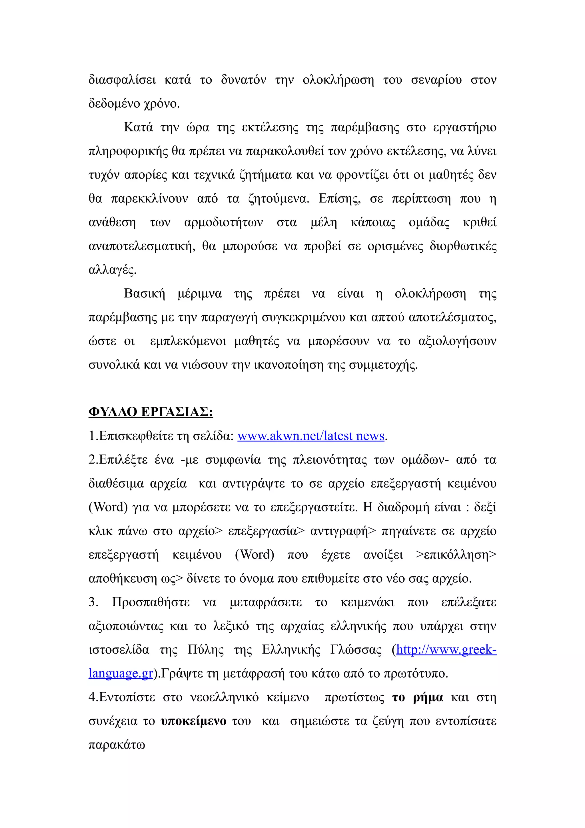 διασφαλίσει κατά το δυνατόν την ολοκλήρωση του σεναρίου στον
δεδομένο χρόνο.
      Κατά την ώρα της εκτέλεσης της παρέμβασης στο εργαστήριο
πληροφορικής θα πρέπει να παρακολουθεί τον χρόνο εκτέλεσης, να λύνει
τυχόν απορίες και τεχνικά ζητήματα και να φροντίζει ότι οι μαθητές δεν
θα παρεκκλίνουν από τα ζητούμενα. Επίσης, σε περίπτωση που η
ανάθεση των αρμοδιοτήτων στα μέλη κάποιας ομάδας κριθεί
αναποτελεσματική, θα μπορούσε να προβεί σε ορισμένες διορθωτικές
αλλαγές.
      Βασική μέριμνα της πρέπει να είναι η ολοκλήρωση της
παρέμβασης με την παραγωγή συγκεκριμένου και απτού αποτελέσματος,
ώστε οι    εμπλεκόμενοι μαθητές να μπορέσουν να το αξιολογήσουν
συνολικά και να νιώσουν την ικανοποίηση της συμμετοχής.


ΦΥΛΛΟ ΕΡΓΑΣΙΑΣ:
1.Επισκεφθείτε τη σελίδα: www.akwn.net/latest news.
2.Επιλέξτε ένα -με συμφωνία της πλειονότητας των ομάδων- από τα
διαθέσιμα αρχεία και αντιγράψτε το σε αρχείο επεξεργαστή κειμένου
(Word) για να μπορέσετε να το επεξεργαστείτε. Η διαδρομή είναι : δεξί
κλικ πάνω στο αρχείο> επεξεργασία> αντιγραφή> πηγαίνετε σε αρχείο
επεξεργαστή κειμένου (Word) που έχετε ανοίξει >επικόλληση>
αποθήκευση ως> δίνετε το όνομα που επιθυμείτε στο νέο σας αρχείο.
3. Προσπαθήστε να μεταφράσετε το κειμενάκι που επέλεξατε
αξιοποιώντας και το λεξικό της αρχαίας ελληνικής που υπάρχει στην
ιστοσελίδα της Πύλης της Ελληνικής Γλώσσας (http://www.greek-
language.gr).Γράψτε τη μετάφρασή του κάτω από το πρωτότυπο.
4.Εντοπίστε στο νεοελληνικό κείμενο     πρωτίστως το ρήμα και στη
συνέχεια το υποκείμενο του και σημειώστε τα ζεύγη που εντοπίσατε
παρακάτω
 