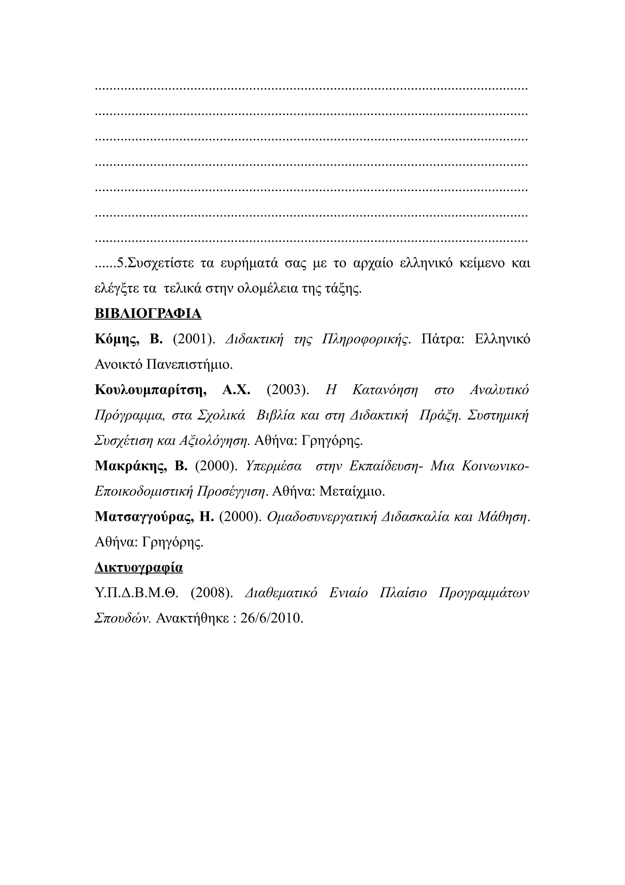 ......................................................................................................................
......................................................................................................................
......................................................................................................................
......................................................................................................................
......................................................................................................................
......................................................................................................................
......................................................................................................................
......5.Συσχετίστε τα ευρήματά σας με το αρχαίο ελληνικό κείμενο και
ελέγξτε τα τελικά στην ολομέλεια της τάξης.
ΒΙΒΛΙΟΓΡΑΦΙΑ
Κόμης, Β. (2001). Διδακτική της Πληροφορικής. Πάτρα: Ελληνικό
Ανοικτό Πανεπιστήμιο.
Κουλουμπαρίτση,                   Α.Χ.        (2003).         Η       Κατανόηση             στο       Αναλυτικό
Πρόγραμμα, στα Σχολικά Βιβλία και στη Διδακτική Πράξη. Συστημική
Συσχέτιση και Αξιολόγηση. Αθήνα: Γρηγόρης.
Μακράκης, Β. (2000). Υπερμέσα στην Εκπαίδευση- Μια Κοινωνικο-
Εποικοδομιστική Προσέγγιση. Αθήνα: Μεταίχμιο.
Ματσαγγούρας, Η. (2000). Ομαδοσυνεργατική Διδασκαλία και Μάθηση.
Αθήνα: Γρηγόρης.
Δικτυογραφία
Υ.Π.Δ.Β.Μ.Θ. (2008). Διαθεματικό Ενιαίο Πλαίσιο Προγραμμάτων
Σπουδών. Ανακτήθηκε : 26/6/2010.
 