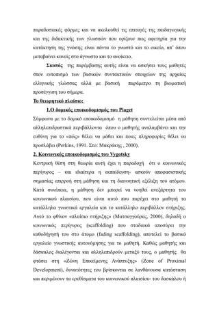 παραδοσιακές φόρμες και να ακολουθεί τις επιταγές της παιδαγωγικής
και της διδακτικής των γλωσσών που ορίζουν πως αφετηρία για την
κατάκτηση της γνώσης είναι πάντα το γνωστό και το οικείο, απ’ όπου
μεταβαίνει κανείς στο άγνωστο και το ανοίκειο.
      Σκοπός της παρέμβασης αυτής είναι να ασκήσει τους μαθητές
στον εντοπισμό των βασικών συντακτικών στοιχείων της αρχαίας
ελληνικής γλώσσας αλλά με βασική            παράμετρο τη βιωματική
προσέγγιση του σήμερα.
Το θεωρητικό πλαίσιο:
      1.Ο δομικός εποικοδομισμός του Piaget
Σύμφωνα με το δομικό εποικοδομισμό η μάθηση συντελείται μέσα από
αλληλεπιδραστικά περιβάλλοντα όπου ο μαθητής αναλαμβάνει και την
ευθύνη για το «πώς» θέλει να μάθει και ποιες πληροφορίες θέλει να
προσλάβει (Perkins, 1991. Στο: Μακράκης , 2000).
2. Κοινωνικός εποικοδομισμός του Vygotsky
Κεντρική θέση στη θεωρία αυτή έχει η παραδοχή ότι ο κοινωνικός
περίγυρος – και ιδιαίτερα η εκπαίδευση- ασκούν αποφασιστικής
σημασίας επιρροή στη μάθηση και τη διανοητική εξέλιξη του ατόμου.
Κατά συνέπεια, η μάθηση δεν μπορεί να νοηθεί ανεξάρτητα του
κοινωνικού πλαισίου, που είναι αυτό που παρέχει στο μαθητή τα
κατάλληλα γνωστικά εργαλεία και το κατάλληλο περιβάλλον στήριξης.
Αυτό το φθίνον «πλαίσιο στήριξης» (Ματσαγγούρας, 2000), δηλαδή ο
κοινωνικός περίγυρος (scaffolding) που σταδιακά αποσύρει την
καθοδήγησή του στο άτομο (fading scaffolding), αποτελεί το βασικό
εργαλείο γνωστικής αυτονόμησης για το μαθητή. Καθώς μαθητής και
δάσκαλος διαλέγονται και αλληλεπιδρούν μεταξύ τους, ο μαθητής θα
φτάσει στη «Ζώνη Επικείμενης Ανάπτυξης» (Zone of Proximal
Development), δυνατότητες του βρίσκονται σε λανθάνουσα κατάσταση
και περιμένουν τα ερεθίσματα του κοινωνικού πλαισίου- του δασκάλου ή
 
