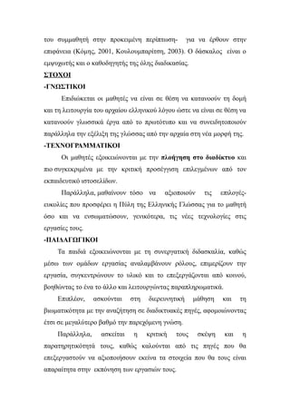 του συμμαθητή στην προκειμένη περίπτωση-           για να έρθουν στην
επιφάνεια (Κόμης, 2001, Κουλουμπαρίτση, 2003). Ο δάσκαλος είναι ο
εμψυχωτής και ο καθοδηγητής της όλης διαδικασίας.
ΣΤΟΧΟΙ
-ΓΝΩΣΤΙΚΟΙ
      Επιδιώκεται οι μαθητές να είναι σε θέση να κατανοούν τη δομή
και τη λειτουργία του αρχαίου ελληνικού λόγου ώστε να είναι σε θέση να
κατανοούν γλωσσικά έργα από το πρωτότυπο και να συνειδητοποιούν
παράλληλα την εξέλιξη της γλώσσας από την αρχαία στη νέα μορφή της.
-ΤΕΧΝΟΓΡΑΜΜΑΤΙΚΟΙ
      Οι μαθητές εξοικειώνονται με την πλοήγηση στο διαδίκτυο και
πιο συγκεκριμένα με την κριτική προσέγγιση επιλεγμένων από τον
εκπαιδευτικό ιστοσελίδων.
      Παράλληλα, μαθαίνουν τόσο να        αξιοποιούν    τις    επιλογές-
ευκολίες που προσφέρει η Πύλη της Ελληνικής Γλώσσας για το μαθητή
όσο και να ενσωματώσουν, γενικότερα, τις νέες τεχνολογίες στις
εργασίες τους.
-ΠΑΙΔΑΓΩΓΙΚΟΙ
    Τα παιδιά εξοικειώνονται με τη συνεργατική διδασκαλία, καθώς
μέσω των ομάδων εργασίας αναλαμβάνουν ρόλους, επιμερίζουν την
εργασία, συγκεντρώνουν το υλικό και το επεξεργάζονται από κοινού,
βοηθώντας το ένα το άλλο και λειτουργώντας παραπληρωματικά.
    Επιπλέον,    ασκούνται    στη   διερευνητική     μάθηση    και    τη
βιωματικότητα με την αναζήτηση σε διαδικτυακές πηγές, αφομοιώνοντας
έτσι σε μεγαλύτερο βαθμό την παρεχόμενη γνώση.
    Παράλληλα,     ασκείται    η    κριτική   τους     σκέψη    και   η
παρατηρητικότητά τους, καθώς καλούνται από τις πηγές που θα
επεξεργαστούν να αξιοποιήσουν εκείνα τα στοιχεία που θα τους είναι
απαραίτητα στην εκπόνηση των εργασιών τους.
 