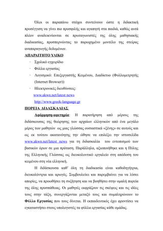 Όλοι οι παραπάνω στόχοι συντείνουν ώστε η διδακτική
προσέγγιση να γίνει πιο προσφιλής και αγαπητή στα παιδιά, καθώς αυτά
πλέον αναδεικνύονται σε πρωταγωνιστές της όλης μαθησιακής
διαδικασίας, προσπερνώντας το παρωχημένο μοντέλο της στείρας
αναπαραγωγής δεδομένων.
ΑΠΑΡΑΙΤΗΤΟ ΥΛΙΚΟ
   ·   Σχολικό εγχειρίδιο
   · Φύλλα εργασίας
   ·   Λογισμικό: Επεξεργαστής Κειμένου, Διαδίκτυο (Φυλλομετρητής
       (Internet Browser))
   ·   Ηλεκτρονικές διευθύνσεις:
       www.akwn.net/latest news
       http://www.greek-language.gr
ΠΟΡΕΙΑ ΔΙΔΑΣΚΑΛΙΑΣ
       Αφόρμηση-αφετηρία:         Η   παρατήρηση    από   μέρους   της
διδάσκουσας της θεώρησης των αρχαίων ελληνικών από ένα μεγάλο
μέρος των μαθητών ως μιας γλώσσας ουσιαστικά «ξένης» σε αυτούς και
ως εκ τούτου ακατανόητης την ώθησε να επιλέξει την ιστοσελίδα
www.akwn.net/latest news για τη διδασκαλία         του εντοπισμού των
βασικών όρων σε μια πρόταση. Παράλληλα, αξιοποιήθηκε και η Πύλης
της Ελληνικής Γλώσσας ως διευκολυντικό εργαλείο στη απόδοση του
κειμένου στη νέα ελληνική.
       Η διδάσκουσα καθ’ όλη τη διαδικασία είναι καθοδηγήτρια,
διευκολύντρια και αρωγός. Συμβουλεύει και παρεμβαίνει για να λύσει
απορίες, να προωθήσει τη συζήτηση και να βοηθήσει στην ομαλή πορεία
της όλης προσπάθειας. Οι μαθητές εκφράζουν τις σκέψεις και τις ιδέες
τους στην τάξη, συνεργάζονται μεταξύ τους και συμπληρώνουν το
Φύλλο Εργασίας που τους δίνεται. Η εκπαιδευτικός έχει φροντίσει να
εγκαταστήσει στους υπολογιστές τα φύλλα εργασίας κάθε ομάδας.
 