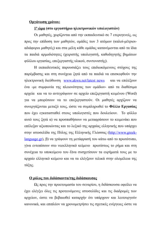 Οργάνωση χρόνου:
         1η ώρα (στο εργαστήριο ηλεκτρονικών υπολογιστών)
         Οι μαθητές, χωρίζονται από την εκπαιδευτικό σε 7 ετερογενείς, ως
προς την επίδοση των μαθητών, ομάδες των 3 ατόμων (καλοί-μέτριοι-
αδιάφοροι μαθητές) και στα μέλη κάθε ομάδας κατανέμονται από τα ίδια
τα παιδιά αρμοδιότητες (χειριστής υπολογιστή, καθοδηγητής βημάτων
φύλλου εργασίας, επεξεργαστής υλικού, συντονιστής).
         Η εκπαιδευτικός παρουσιάζει τους επιδιωκόμενους στόχους της
παρέμβασης και στη συνέχεια ζητά από τα παιδιά να επισκεφθούν την
ηλεκτρονική διεύθυνση www.akwn.net/latest news          και να επιλέξουν
ένα -με συμφωνία της πλειονότητας των ομάδων- από τα διαθέσιμα
αρχεία και να το αντιγράψουν σε αρχείο επεξεργαστή κειμένου (Word)
για να μπορέσουν να το επεξεργαστούν. Οι μαθητές αρχίζουν να
συνεργάζονται μεταξύ τους, ώστε να συμπληρωθεί το Φύλλο Εργασίας
που έχει εγκατασταθεί στους υπολογιστές που δουλεύουν. Το φύλλο
αυτό τους ζητά α) να προσπαθήσουν να μεταφράσουν το κειμενάκι που
επέλεξαν αξιοποιώντας και το λεξικό της αρχαίας ελληνικής που υπάρχει
στην ιστοσελίδα της Πύλης της Ελληνικής Γλώσσας (http://www.greek-
language.gr), β) να γράψουν τη μετάφρασή του κάτω από το πρωτότυπο,
γ)να εντοπίσουν στο νεοελληνικό κείμενο πρωτίστως το ρήμα και στη
συνέχεια το υποκείμενο του δ)να συσχετίσουν τα ευρήματά τους με το
αρχαίο ελληνικό κείμενο και να τα ελέγξουν τελικά στην ολομέλεια της
τάξης.


   Ο ρόλος του διδάσκοντα/της διδάσκουσας
         Ως προς την προετοιμασία του σεναρίου, η διδάσκουσα οφείλει να
έχει ελέγξει όλες τις προτεινόμενες ιστοσελίδες και τις διαδρομές των
αρχείων, ώστε να βεβαιωθεί καταρχήν ότι υπάρχουν και λειτουργούν
κανονικά, και επιπλέον να χρονομετρήσει τις σχετικές ενέργειες ώστε να
 
