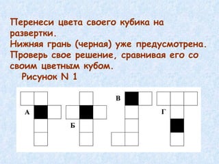 Перенеси цвета своего кубика на развертки. Нижняя грань (черная) уже предусмотрена. Проверь свое решение, сравнивая его со своим цветным кубом. Рисунок  N 1  