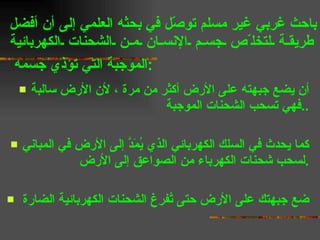باحث غربي غير مسلم توصّل في بحثه العلمي إلى أن أفضل  طريقة لتخلّص جسم الإنسان من الشحنات الكهربائية الموجبة التي تؤذي جسمه  :   أن يضع جبهته على الأرض أكثر من مرة ، لأن الأرض سالبة فهي تسحب الشحنات الموجبة  .. كما يحدث في السلك الكهربائي الذي يُمَدَّ إلى الأرض في المباني لسحب شحنات الكهرباء من الصواعق إلى الأرض . ضع جبهتك على الأرض حتى تُفرغ الشحنات الكهربائية الضارة  