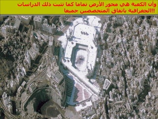 وأن الكعبة هي محور الأرض تماما كما تثبت ذلك الدراسات الجغرافية باتفاق المتخصصين جميعا  !!  