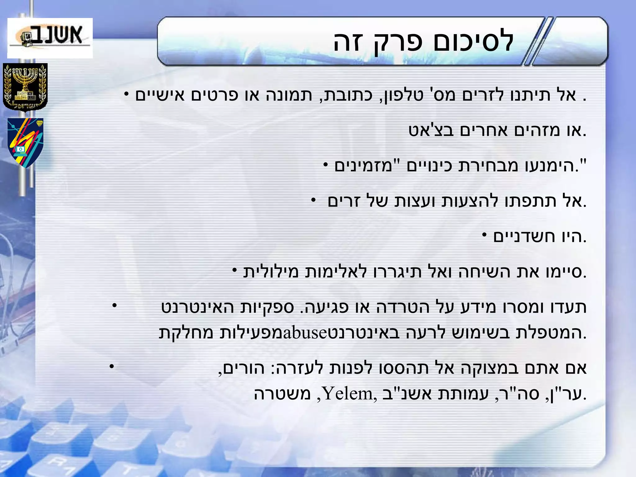 לסיכום פרק זה אל תיתנו לזרים מס '  טלפון ,  כתובת ,  תמונה או פרטים אישיים .  או מזהים אחרים בצ ' אט . הימנעו מבחירת כינויים  " מזמינים ". אל תתפתו להצעות ועצות של זרים . היו חשדניים . סיימו את השיחה ואל תיגררו לאלימות מילולית . תעדו ומסרו מידע על הטרדה או פגיעה .  ספקיות האינטרנט  מפעילות מחלקת  abuse המטפלת בשימוש לרעה באינטרנט . אם אתם במצוקה אל תהססו לפנות לעזרה :  הורים ,  משטרה ,  Yelem ,  ער " ן ,  סה " ר ,  עמותת אשנ " ב . 