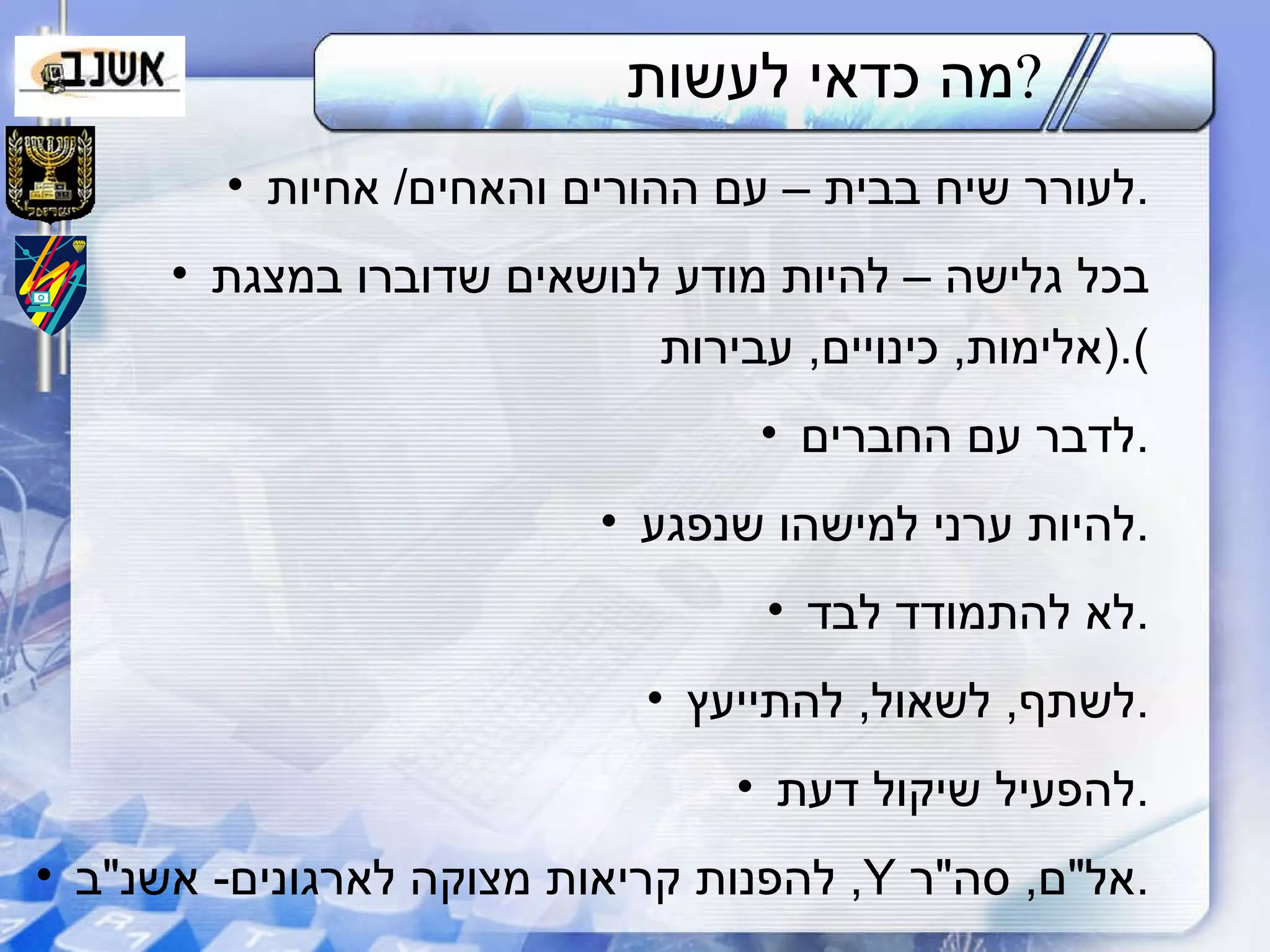 מה כדאי לעשות ? לעורר שיח בבית – עם ההורים והאחים /  אחיות . בכל גלישה – להיות מודע לנושאים שדוברו במצגת ( אלימות ,  כינויים ,  עבירות ). לדבר עם החברים . להיות ערני למישהו שנפגע . לא להתמודד לבד . לשתף ,  לשאול ,  להתייעץ . להפעיל שיקול דעת . להפנות קריאות מצוקה לארגונים -  אשנ " ב ,  Y   אל " ם ,  סה " ר . 