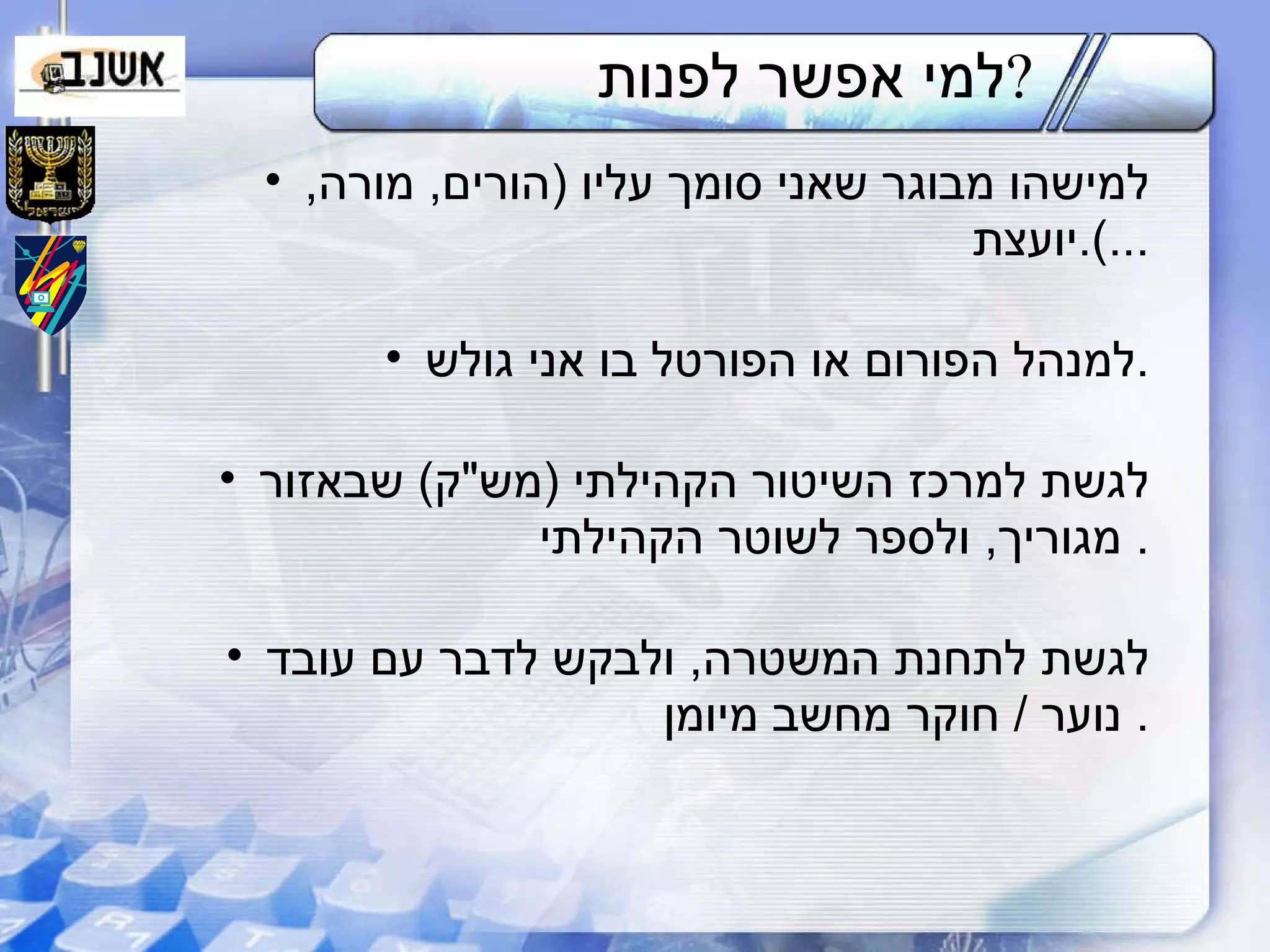 למי אפשר לפנות ? למישהו מבוגר שאני סומך עליו  ( הורים ,  מורה ,  יועצת ...). למנהל הפורום או הפורטל בו אני גולש . לגשת למרכז השיטור הקהילתי  ( מש " ק )  שבאזור מגוריך ,  ולספר לשוטר הקהילתי .  לגשת לתחנת המשטרה ,  ולבקש לדבר   עם עובד נוער  /  חוקר   מחשב מיומן .  
