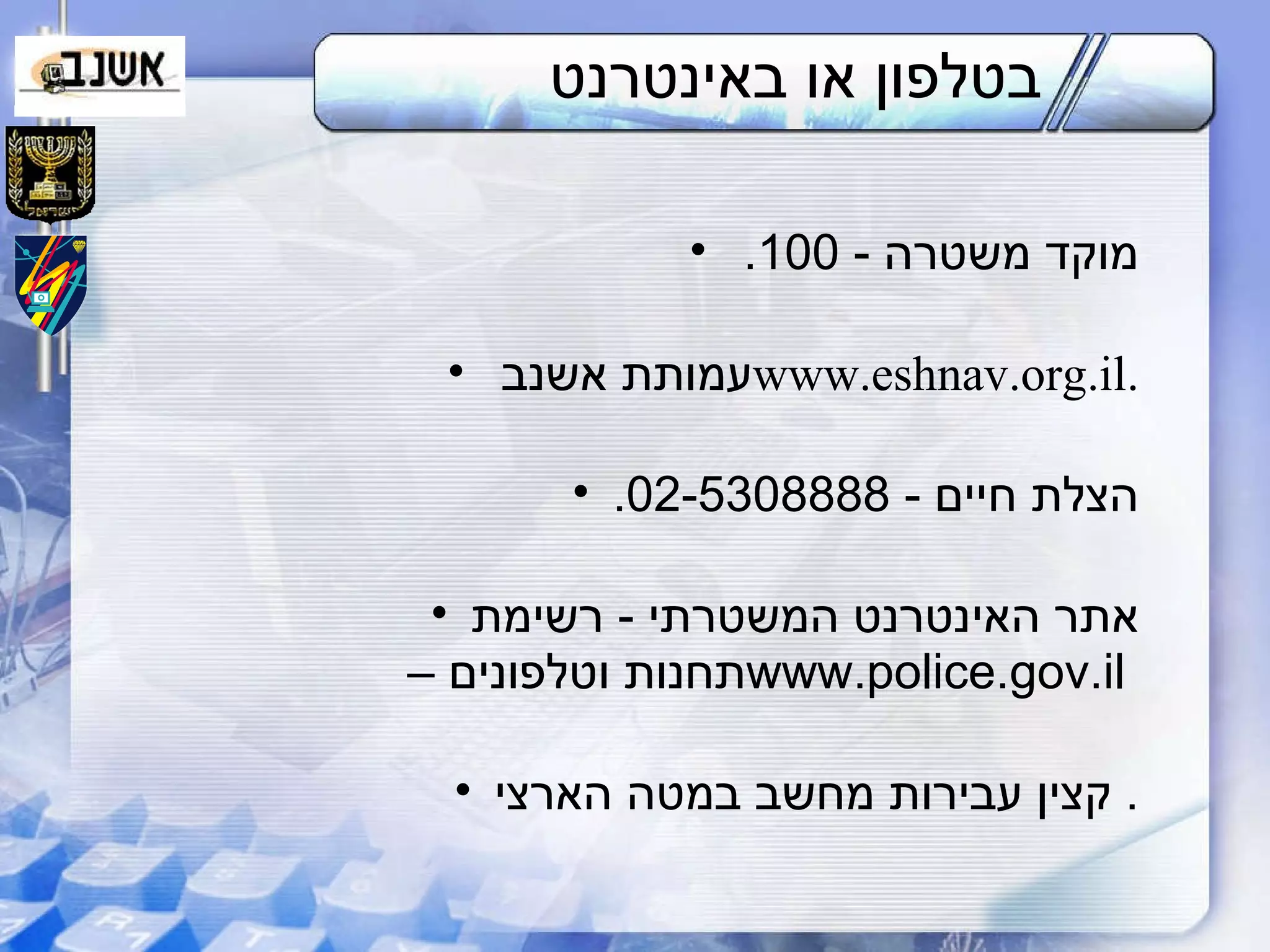 בטלפון או באינטרנט מוקד משטרה  - 100.  עמותת אשנב  www.eshnav.org.il . הצלת חיים  - 02-5308888. אתר האינטרנט המשטרתי  -  רשימת תחנות וטלפונים –  www.police.gov.il  קצין עבירות מחשב במטה הארצי .  