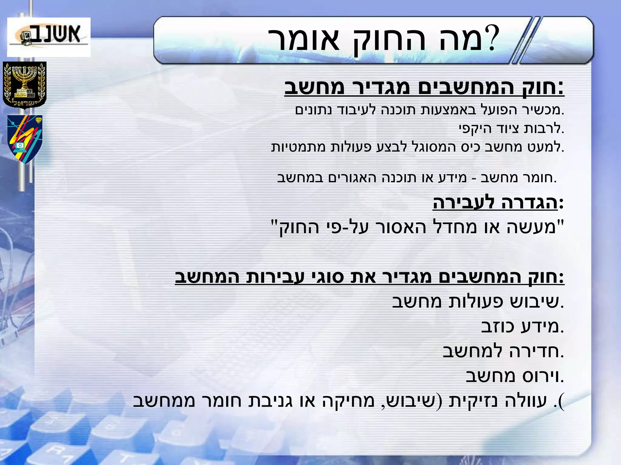 מה החוק אומר ? חוק המחשבים מגדיר מחשב : מכשיר הפועל באמצעות תוכנה לעיבוד נתונים . לרבות ציוד היקפי . למעט מחשב כיס המסוגל לבצע פעולות מתמטיות . חומר מחשב  -  מידע או תוכנה האגורים במחשב .   הגדרה לעבירה : " מעשה או מחדל האסור על - פי החוק " חוק המחשבים מגדיר את סוגי עבירות המחשב : שיבוש פעולות מחשב . מידע כוזב . חדירה למחשב . וירוס מחשב . עוולה נזיקית  ( שיבוש ,  מחיקה או גניבת חומר ממחשב ).  