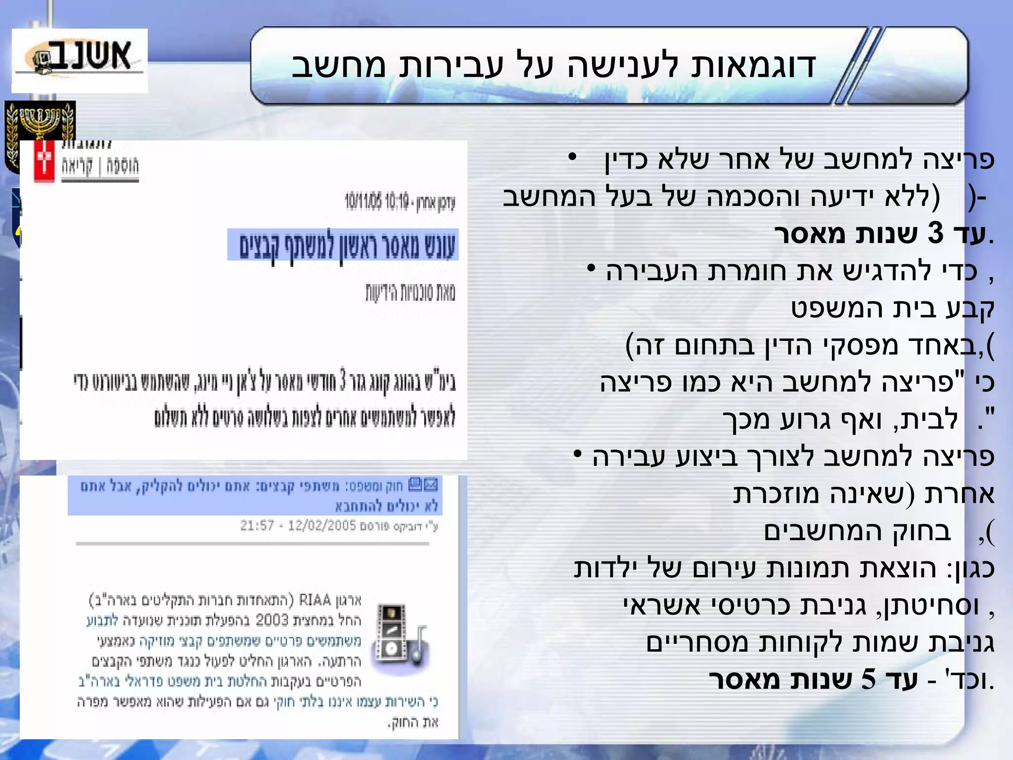 דוגמאות לענישה על עבירות מחשב פריצה למחשב של אחר שלא כדין    ( ללא ידיעה והסכמה של בעל המחשב ( -  עד  3  שנות מאסר . כדי להדגיש את חומרת העבירה ,  קבע בית המשפט  ( באחד מפסקי הדין בתחום זה ), כי  " פריצה למחשב היא כמו פריצה   לבית ,  ואף גרוע מכך ". פריצה למחשב לצורך ביצוע עבירה אחרת  ( שאינה מוזכרת    בחוק המחשבים ), כגון :  הוצאת תמונות עירום של ילדות  וסחיטתן ,  גניבת כרטיסי אשראי ,  גניבת שמות לקוחות מסחריים וכד ' -  עד  5  שנות מאסר . 