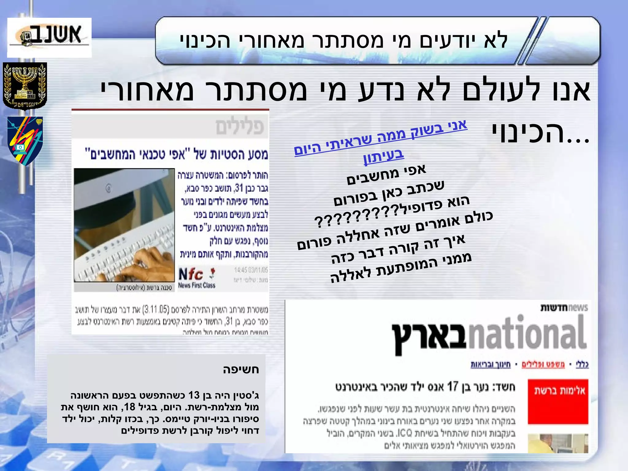 לא יודעים מי מסתתר מאחורי הכינוי אנו לעולם לא נדע מי מסתתר מאחורי הכינוי ... אני בשוק ממה שראיתי היום בעיתון אפי מחשבים שכתב כאן בפורום הוא פדופיל ????????? כולם אומרים שזה אחללה פורום איך זה קורה דבר כזה ממני המופתעת לאללה חשיפה ג ' סטין היה בן  13  כשהתפשט בפעם הראשונה מול מצלמת - רשת .  היום ,  בגיל  18,  הוא חושף את סיפורו בניו - יורק טיימס .  כך ,  בכזו קלות ,  יכול ילד דחוי ליפול קורבן לרשת פדופילים 