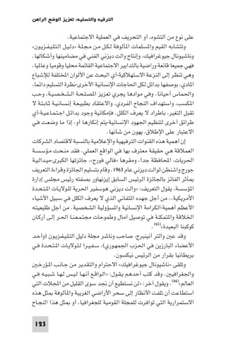 ‫اﻟﺘﺮﻓﻴﻪ واﻟﺘﺴﻠﻴﺔ: ﺗﻌﺰﻳﺰ اﻟﻮﺿﻊ اﻟﺮاﻫﻦ‬

                    ‫ﻋﻠﻰ ﻧﻮع ﻣﻦ اﻟﺘﺸﻮه أو اﻟﺘﺤﺮﻳﻒ ﻓﻲ اﻟﻌﻤﻠﻴﺔ اﻻﺟﺘﻤﺎﻋﻴﺔ.‬
‫وﺗﺘﺸﺎﺑﻪ اﻟﻘﻴﻢ وا ﺴﻠﻤﺎت ا ﺄﻟﻮﻓﺔ ﻟـﻜـﻞ ﻣـﻦ ﻣـﺠـﻠـﺔ »دﻟـﻴـﻞ اﻟـﺘـﻠـﻴـﻔـﺰﻳـﻮن«‬
‫وﻧﺎﺷﻴﻮﻧﺎل ﺟﻴﻮﻏﺮاﻓﻴﻚ وإﻧﺘﺎج واﻟﺖ دﻳﺰﻧﻲ اﻟﻔﻨﻲ ﻓﻲ ﻣﻀﺎﻣﻴﻨﻬﺎ وأﺷﻜﺎﻟﻬﺎ.‬
‫ﻓﻬﻲ ﺟﻤﻴﻌﺎ ﻗﺎﻧﻌﺔ وراﺿﻴﺔ ﺑﺎﻟﺘﺪاﺑﻴﺮ اﻻﺟﺘﻤﺎﻋﻴﺔ اﻟﻘﺎﺋﻤﺔ ﻣﺤﻠﻴﺎ وﻗﻮﻣﻴﺎ وﻋﺎ ﻴﺎ.‬
‫وﻫﻲ ﺗﻨﻈﺮ إﻟﻰ اﻟﻨﺰﻋﺔ اﻻﺳﺘﻬﻼﻛﻴﺔ-أي اﻟﺒﺤﺚ ﻋﻦ اﻷﻟﻮان اﺨﻤﻟﺘﻠﻔﺔ ﻟﻺﺷﺒﺎع‬
 ‫ا ﺎدي ﺑﻮﺻﻔﻬﺎ ﺑﺪاﺋﻞ ﻟﻜﻞ اﳊﺎﺟﺎت اﻹﻧﺴﺎﻧﻴﺔ اﻷﺧﺮى-ﻧﻈﺮة اﻟﺘﺴﻠﻴﻢ داﺋﻤﺎ‬
‫واﳊﻤﺎس أﺣﻴﺎﻧﺎ. وﻓﻲ ﻣﻮادﻫﺎ ﻳﺠﺮي ﺗﻌﺰﻳﺰ ا ﺼـﻠـﺤـﺔ اﻟـﺸـﺨـﺼـﻴـﺔ وﺣـﺐ‬
‫ا ﻜﺴﺐ واﺳﺘﻬﺪاف اﻟﻨﺠﺎح اﻟﻔﺮدي واﻻﻋﺘﻘﺎد ﺑﻄﺒﻴـﻌـﺔ إﻧـﺴـﺎﻧـﻴـﺔ ﺛـﺎﺑـﺘـﺔ ﻻ‬
‫ﺗﻘﺒﻞ اﻟﺘﻐﻴﺮ ﺑﺎﻃﺮاد ﻻ ﻳﻌﺮف اﻟﻜﻠﻞ. ﻓﺈﻣﻜﺎﻧﻴﺔ وﺟﻮد ﺑﺪاﺋـﻞ اﺟـﺘـﻤـﺎﻋـﻴـﺔ-أي‬
‫ﻃﺮاﺋﻖ أﺧﺮى ﻟﺘﻨﻈﻴﻢ اﳉﻬﻮد اﻹﻧﺴﺎﻧﻴﺔ-ﻳﺘﻢ إﻧﻜﺎرﻫﺎ أو إذا ﻣﺎ وﺿﻌـﺖ ﻓـﻲ‬
                                        ‫اﻻﻋﺘﺒﺎر ﻋﻠﻰ اﻹﻃﻼق ﻳﻬﻮن ﻣﻦ ﺷﺄﻧﻬﺎ.‬
‫إن أﻫﻤﻴﺔ ﻫﺬه اﻟﻘﻨﻮات اﻟﺘﺮﻓﻴﻬﻴﺔ واﻹﻋﻼﻣﻴﺔ ﺑﺎﻟﻨﺴﺒﺔ ﻻﻗﺘﺼﺎد اﻟﺸﺮﻛﺎت‬
‫اﻟﻌﻤﻼﻗﺔ ﻫﻲ ﺣﻘﻴﻘﺔ ﻣﻌﺘﺮف ﺑﻬﺎ ﻓﻲ اﻟﻮاﻗﻊ اﻟﻌﻤﻠﻲ. ﻓﻘﺪ ﻣﻨـﺤـﺖ ﻣـﺆﺳـﺴـﺔ‬
‫اﳊﺮﻳﺎت اﶈﺎﻓﻈﺔ ﺟﺪا وﻣﻘﺮﻫﺎ »ﻓﺎﻟﻲ ﻓﻮرج« ﺟﺎﺋﺰﺗﻬﺎ اﻟﻜﺒﺮى-ﻣﻴـﺪاﻟـﻴـﺔ‬
‫ﺟﻮرج واﺷﻨﻄﻦ-ﻟﻮاﻟﺖ دﻳﺰﻧﻲ ﻋﺎم ٣٦٩١. وﻗﺎم ﺑﺘﺴﻠﻴﻢ اﳉﺎﺋﺰة وﻗﺮاءة اﻟﺘﻌﺮﻳﻒ‬
‫ﺂﺛﺮ اﻟﻔﺎﺋﺰ ﺑﺎﳉﺎﺋﺰة اﻟﺮﺋﻴﺲ اﻟﺴﺎﺑﻖ إﻳﺰﻧﻬﺎور ﺑﺼﻔﺘﻪ رﺋﻴﺲ ﻣﺠﻠﺲ إدارة‬
‫ا ﺆﺳﺴﺔ ﻳﻘﻮل اﻟﺘﻌﺮﻳﻒ: »واﻟﺖ دﻳﺰﻧﻲ ﻫﻮﺳﻔﻴﺮ اﳊﺮﻳﺔ ﻟﻠـﻮﻻﻳـﺎت ا ـﺘـﺤـﺪة‬
‫اﻷﻣﺮﻳﻜﻴﺔ.. ﻣﻦ أﺟﻞ ﺟﻬﺪه ا ﺘﻔﺎﻧﻲ اﻟﺬي ﻻ ﻳﻌﺮف اﻟﻜﻠﻞ ﻓﻲ ﺳﺒﻴﻞ اﻷﺷﻴﺎء‬
‫اﻷﻋﻈﻢ أﻫﻤﻴﺔ-اﻟﻜﺮاﻣﺔ اﻹﻧﺴﺎﻧﻴﺔ وا ﺴﺆوﻟﻴﺔ اﻟﺸﺨﺼﻴﺔ. ﻣﻦ أﺟﻞ ﻃﻠﻴﻌﻴﺘـﻪ‬
‫اﳋﻼﻗﺔ وا ﺘﻤﻜﻨﺔ ﻓﻲ ﺗﻮﺻﻴﻞ آﻣﺎل وﻃﻤﻮﺣﺎت ﻣﺠﺘـﻤـﻌـﻨـﺎ اﳊـﺮ إﻟـﻰ أرﻛـﺎن‬
                                                           ‫ﻛﻮﻛﺒﻨﺎ اﻟﺒﻌﻴﺪة«)٥٦(.‬
‫وﻗﺪ ﻋ واﻟﺘﺮ أﻧﻴﻨﺒﺮج ﺻﺎﺣﺐ وﻧﺎﺷﺮ ﻣﺠﻠﺔ دﻟﻴﻞ اﻟﺘـﻠـﻴـﻔـﺰﻳـﻮن )وأﺣـﺪ‬
‫اﻷﻋﻀﺎء اﻟﺒﺎرزﻳﻦ ﻓﻲ اﳊﺰب اﳉﻤﻬـﻮري( ﺳـﻔـﻴـﺮا ﻟـﻠـﻮﻻﻳـﺎت ا ـﺘـﺤـﺪة ﻓـﻲ‬
                                            ‫ﺑﺮﻳﻄﺎﻧﻴﺎ ﺑﻘﺮار ﻣﻦ اﻟﺮﺋﻴﺲ ﻧﻴﻜﺴﻮن.‬
   ‫وﺗﻠﻘﻰ »ﻧﺎﺷﻴﻮﻧﺎل ﺟﻴﻮﻏﺮاﻓﻴﻚ« اﻻﺣﺘﺮام واﻟﺘﻘﺪﻳﺮ ﻣﻦ ﺟـﺎﻧـﺐ ا ـﺆرﺧـ‬
‫واﳉﻐﺮاﻓﻴ . وﻗﺪ ﻛﺘﺐ أﺣﺪﻫﻢ ﻳـﻘـﻮل: »اﻟـﻮاﻗـﻊ أﻧـﻬـﺎ ﻟـﻴـﺲ ﻟـﻬـﺎ ﺷـﺒـﻴـﻪ ﻓـﻲ‬
‫اﻟﻌﺎﻟﻢ«)٦٦(. وﻳﻘﻮل آﺧﺮ: »ﻟﻦ ﻧﺴﺘﻄﻴﻊ أن ﳒﺪ ﺳﻮى اﻟﻘﻠﻴﻞ ﻣﻦ اﺠﻤﻟﻼت اﻟﺘﻲ‬
‫اﺳﺘﻄﺎﻋﺖ أن ﺗﻠﻔﺖ اﻷﻧﻈﺎر إﻟﻰ ﺳﺤﺮ اﻷراﺿﻲ اﻟﻐﺮﻳﺒﺔ وا ﺄﻟﻮﻓﺔ ﺜﻞ ﻫﺬه‬
‫اﻻﺳﺘﻤﺮارﻳﺔ اﻟﺘﻲ ﺗﻮاﻓﺮت ﻟﻠﻤﺠﻠﺔ اﻟﻘﻮﻣﻴﺔ ﻟﻠﺠﻐﺮاﻓﻴﺎ أو ﺜﻞ ﻫﺬا اﻟﻨﺠـﺎح‬

 ‫321‬
 