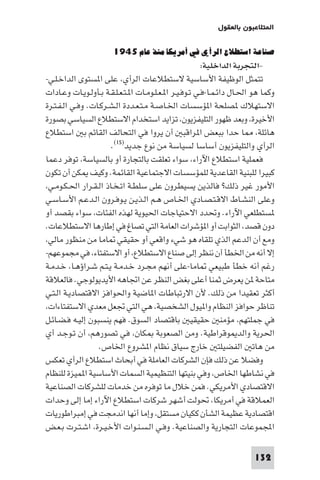 ‫ا ﺘﻼﻋﺒﻮن ﺑﺎﻟﻌﻘﻮل‬

                       ‫ﺻﻨﺎﻋﺔ اﺳﺘﻄﻼع اﻟﺮأي ﻓﻲ أﻣﺮﻳﻜﺎ ﻣﻨﺬ ﻋﺎم ٥٤٩١‬
                                                         ‫-اﻟﺘﺠﺮﺑﺔ اﻟﺪاﺧﻠﻴﺔ:‬
‫ﺗﺘﻤﺜﻞ اﻟﻮﻇﻴﻔﺔ اﻷﺳﺎﺳﻴﺔ ﻻﺳﺘﻄﻼﻋﺎت اﻟﺮأي ﻋﻠﻰ ا ﺴﺘﻮى اﻟﺪاﺧـﻠـﻲ-‬
‫وﻛﻤﺎ ﻫﻮ اﳊـﺎل داﺋـﻤـﺎ-ﻓـﻲ ﺗـﻮﻓـﻴـﺮ ا ـﻌـﻠـﻮﻣـﺎت ا ـﺘـﻌـﻠـﻘـﺔ ﺑـﺄوﻟـﻮﻳـﺎت وﻋـﺎدات‬
‫اﻻﺳﺘﻬﻼك ﺼﻠﺤﺔ ا ﺆﺳﺴﺎت اﳋـﺎﺻـﺔ ﻣـﺘـﻌـﺪدة اﻟـﺸـﺮﻛـﺎت. وﻓـﻲ اﻟـﻔـﺘـﺮة‬
‫اﻷﺧﻴﺮة وﺑﻌﺪ ﻇﻬﻮر اﻟﺘﻠﻴﻔﺰﻳﻮن ﺗﺰاﻳﺪ اﺳﺘﺨﺪام اﻻﺳﺘﻄﻼع اﻟﺴﻴﺎﺳﻲ ﺑﺼﻮرة‬
‫ﻫﺎﺋﻠﺔ ﺎ ﺣﺪا ﺑﺒﻌﺾ ا ﺮاﻗﺒ أن ﻳﺮوا ﻓﻲ اﻟﺘﺤﺎﻟﻒ اﻟﻘﺎﺋﻢ ﺑ اﺳﺘﻄﻼع‬
                      ‫اﻟﺮأي واﻟﺘﻠﻴﻔﺰﻳﻮن أﺳﺎﺳﺎ ﻟﺴﻴﺎﺳﺔ ﻣﻦ ﻧﻮع ﺟﺪﻳﺪ)٥١(.‬
‫ﻓﻌﻤﻠﻴﺔ اﺳﺘﻄﻼع اﻵراء ﺳﻮاء ﺗﻌﻠﻘﺖ ﺑﺎﻟﺘﺠﺎرة أو ﺑﺎﻟﺴﻴﺎﺳﺔ ﺗﻮﻓﺮ دﻋﻤﺎ‬
‫ﻛﺒﻴﺮا ﻟﻠﺒﻨﻴﺔ اﻟﻘﺎﻋﺪﻳﺔ ﻟﻠﻤﺆﺳﺴﺎت اﻻﺟﺘﻤﺎﻋﻴﺔ اﻟﻘﺎﺋﻤﺔ. وﻛﻴﻒ ﻜﻦ أن ﺗﻜﻮن‬
 ‫اﻷﻣﻮر ﻏﻴﺮ ذﻟﻚ? ﻓﺎﻟﺬﻳﻦ ﻳﺴﻴﻄﺮون ﻋﻠﻰ ﺳﻠﻄـﺔ اﺗـﺨـﺎذ اﻟـﻘـﺮار اﳊـﻜـﻮﻣـﻲ‬
‫وﻋﻠﻰ اﻟﻨﺸـﺎط اﻻﻗـﺘـﺼـﺎدي اﳋـﺎص ﻫـﻢ اﻟـﺬﻳـﻦ ﻳـﻮﻓـﺮون اﻟـﺪﻋـﻢ اﻷﺳـﺎﺳـﻲ‬
‫ﺴﺘﻄﻠﻌﻲ اﻵراء. وﲢﺪد اﻻﺣﺘﻴﺎﺟﺎت اﳊﻴﻮﻳﺔ ﻟﻬﺬه اﻟﻔﺌﺎت ﺳﻮاء ﺑﻘﺼﺪ أو‬
‫دون ﻗﺼﺪ اﻟﺜﻮاﺑﺖ أو ا ﺆﺷﺮات اﻟﻌﺎﻣﺔ اﻟﺘﻲ ﺗﺼﺎغ ﻓﻲ إﻃﺎرﻫﺎ اﻻﺳﺘﻄﻼﻋﺎت.‬
 ‫وﻣﻊ أن اﻟﺪﻋﻢ اﻟﺬي ﺗﻠﻘﺎه ﻫﻮ ﺷﻲء واﻗﻌﻲ أو ﺣﻘﻴﻘﻲ ﺎﻣﺎ ﻣﻦ ﻣﻨﻈﻮر ﻣﺎﻟﻲ‬
‫إﻻ أﻧﻪ ﻣﻦ اﳋﻄﺄ أن ﻧﻨﻈﺮ إﻟﻰ ﺻﻨﺎع اﻻﺳﺘﻄﻼع أو اﻻﺳﺘﻔﺘﺎء ﻓﻲ ﻣﺠﻤﻮﻋﻬﻢ-‬
‫رﻏﻢ أﻧﻪ ﺧﻄﺄ ﻃﺒﻴﻌﻲ ﺎﻣﺎ-ﻋﻠﻰ أﻧﻬﻢ ﻣﺠـﺮد ﺧـﺪﻣـﺔ ﻳـﺘـﻢ ﺷـﺮاؤﻫـﺎ ﺧـﺪﻣـﺔ‬
‫ﻣﺘﺎﺣﺔ ﻦ ﻳﻌﺮض ﺛﻤﻨﺎ أﻋﻠﻰ ﺑﻐﺾ اﻟﻨﻈﺮ ﻋﻦ اﲡﺎﻫﻪ اﻷﻳﺪﻳﻮﻟﻮﺟﻲ. ﻓﺎﻟﻌﻼﻗﺔ‬
‫أﻛﺜﺮ ﺗﻌﻘﻴﺪا ﻣﻦ ذﻟﻚ. ﻷن اﻻرﺗﺒﺎﻃﺎت ا ﺎﺿﻴﺔ واﳊﻮاﻓﺰ اﻻﻗﺘﺼﺎدﻳـﺔ اﻟـﺘـﻲ‬
 ‫ﺗﻨﺎﻇﺮ ﺣﻮاﻓﺰ اﻟﻨﻈﺎم وا ﻴﻮل اﻟﺸﺨﺼﻴﺔ ﻫﻲ اﻟﺘﻲ ﲡﻌﻞ ﻣﻌﺪي اﻻﺳﺘﻔﺘﺎءات‬
‫ﻓﻲ ﺟﻤﻠﺘﻬﻢ ﻣﺆﻣﻨ ﺣﻘﻴﻘﻴ ﺑﺎﻗﺘﺼﺎد اﻟﺴﻮق. ﻓﻬﻢ ﻳﻨﺴﺒﻮن إﻟﻴـﻪ ﻓـﻀـﺎﺋـﻞ‬
‫اﳊﺮﻳﺔ واﻟﺪ ﻮﻗﺮاﻃﻴﺔ. وﻣﻦ اﻟﺼﻌﻮﺑﺔ ﻜﺎن ﻓﻲ ﺗﺼﻮرﻫﻢ أن ﺗـﻮﺟـﺪ أي‬
                  ‫ﻣﻦ ﻫﺎﺗ اﻟﻔﻀﻴﻠﺘ ﺧﺎرج ﺳﻴﺎق ﻧﻈﺎم ا ﺸﺮوع اﳋﺎص.‬
‫وﻓﻀﻼ ﻋﻦ ذﻟﻚ ﻓﺈن اﻟﺸﺮﻛﺎت اﻟﻌﺎﻣﻠﺔ ﻓﻲ أﺑﺤﺎث اﺳﺘﻄﻼع اﻟﺮأي ﺗﻌﻜﺲ‬
‫ﻓﻲ ﻧﺸﺎﻃﻬﺎ اﳋﺎص وﻓﻲ ﺑﻨﻴﺘﻬﺎ اﻟﺘﻨﻈﻴﻤﻴﺔ اﻟﺴﻤﺎت اﻷﺳﺎﺳﻴﺔ ا ﻤﻴﺰة ﻟﻠﻨﻈﺎم‬
‫اﻻﻗﺘﺼﺎدي اﻷﻣﺮﻳﻜﻲ. ﻓﻤﻦ ﺧﻼل ﻣﺎ ﺗﻮﻓﺮه ﻣﻦ ﺧﺪﻣﺎت ﻟﻠﺸﺮﻛﺎت اﻟﺼﻨﺎﻋﻴﺔ‬
‫اﻟﻌﻤﻼﻗﺔ ﻓﻲ أﻣﺮﻳﻜﺎ ﲢﻮﻟﺖ أﺷﻬﺮ ﺷﺮﻛﺎت اﺳﺘﻄﻼع اﻵراء إﻣﺎ إﻟﻰ وﺣﺪات‬
‫اﻗﺘﺼﺎدﻳﺔ ﻋﻈﻴﻤﺔ اﻟﺸﺄن ﻛﻜﻴﺎن ﻣﺴﺘﻘﻞ وإﻣﺎ أﻧﻬﺎ اﻧﺪﻣﺠﺖ ﻓﻲ إﻣﺒﺮاﻃﻮرﻳﺎت‬
‫اﺠﻤﻟﻤﻮﻋﺎت اﻟﺘﺠﺎرﻳﺔ واﻟﺼﻨﺎﻋﻴﺔ. وﻓـﻲ اﻟـﺴـﻨـﻮات اﻷﺧـﻴـﺮة اﺷـﺘـﺮت ﺑـﻌـﺾ‬

                                                                         ‫231‬
 