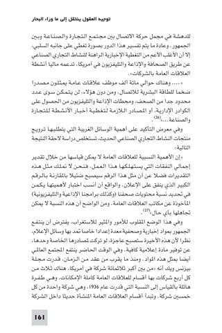 ‫ﺗﻮﺟﻴﻪ اﻟﻌﻘﻮل ﻳﻨﺘﻘﻞ إﻟﻰ ﻣﺎ وراء اﻟﺒﺤﺎر‬

    ‫ﻟﻠﺪﻫﺸﺔ ﻓﻲ ﻣﺠﻤﻞ ﺣﺮﻛﺔ اﻻﺗﺼﺎل ﺑ ﻣﺠـﺘـﻤـﻊ اﻟـﺘـﺠـﺎرة واﻟـﺼـﻨـﺎﻋـﺔ وﺑـ‬
 ‫اﳉﻤﻬﻮر. وﻋﺎدة ﻣﺎ ﻳﺘﻢ ﺗﻔﺴﻴﺮ ﻫﺬا اﻟﺪور ﺑﺼﻮرة ﺗﻐﻄﻲ ﻋﻠﻰ ﺟﺎﻧﺒﻪ اﻟﺴﻠﺒﻲ‬
‫إﻻ أن اﻷﻏﻠﺐ اﻷﻋﻢ ﻣﻦ اﻟﺘﻐﻄﻴﺔ اﻹﺧﺒﺎرﻳﺔ اﻟﺮاﻫﻨﺔ ﻟﻠﻨﺸﺎط اﻟﺘﺠﺎري اﻟﺼﻨﺎﻋﻲ‬
‫ﻋﻦ ﻃﺮﻳﻖ اﻟﺼﺤﺎﻓﺔ واﻹذاﻋﺔ واﻟﺘﻠﻴﻔﺰﻳﻮن ﻓﻲ أﻣﺮﻳﻜﺎ ﺗﺪﻋﻤﻪ ﻣﺎﻟﻴﺎ أﻧﺸﻄﺔ‬
                                                   ‫اﻟﻌﻼﻗﺎت اﻟﻌﺎﻣﺔ ﺑﺎﻟﺸﺮﻛﺎت«.‬
‫».... وﻫﻨﺎك ﺣﻮاﻟﻲ ﻣﺎﺋﺔ أﻟﻒ ﻣﻮﻇﻒ ﻋﻼﻗـﺎت ﻋـﺎﻣـﺔ ـﺜـﻠـﻮن ﻣـﺼـﺪرا‬
‫ﺿﺨﻤﺎ ﻟﻠﻄﺎﻗﺔ اﻟﺒﺸﺮﻳﺔ ﻟﻼﺗﺼﺎل. وﻣﻦ دون ﻫﺆﻻء ﻟﻦ ﻳـﺘـﻤـﻜـﻦ ﺳـﻮى ﻋـﺪد‬
‫ﻣﺤﺪود ﺟﺪا ﻣﻦ اﻟﺼﺤﻒ وﻣﺤﻄﺎت اﻹذاﻋﺔ واﻟﺘﻠﻴﻔﺰﻳﻮن ﻣﻦ اﳊﺼﻮل ﻋﻠﻰ‬
‫اﻟﻜﻮادر اﻹدارﻳـﺔ أو ا ـﺼـﺎدر اﻟـﻼزﻣـﺔ ﻟـﺘـﻐـﻄـﻴـﺔ أﺧـﺒـﺎر اﻷﻧـﺸـﻄـﺔ ﻟـﻠـﺘـﺠـﺎرة‬
                                                              ‫واﻟﺼﻨﺎﻋﺔ...«)٦٢(.‬
‫وﻓﻲ ﻣﻌﺮض اﻟﺘﺄﻛﻴﺪ ﻋﻠﻰ أﻫﻤﻴﺔ اﻟﻮﺳﺎﺋﻞ اﻟﻐﺮﻳﺒﺔ اﻟﺘﻲ ﻳﺘﻄﻠـﺒـﻬـﺎ ﺗـﺮوﻳـﺞ‬
‫ﻣﻨﺘﺠﺎت اﻟﻨﺸﺎط اﻟﺘﺠﺎري اﻟﺼﻨﺎﻋﻲ اﳊﺪﻳﺚ ﺗﺴﺘﺨﻠﺺ دراﺳﺔ ﻻﺣﻘﺔ اﻟﻨﺘﻴﺠﺔ‬
                                                                         ‫اﻟﺘﺎﻟﻴﺔ:‬
‫»إن اﻷﻫﻤﻴﺔ اﻟﻨﺴﺒﻴﺔ ﻟﻠﻌﻼﻗﺎت اﻟﻌﺎﻣﺔ ﻻ ﻜﻦ ﻗﻴﺎﺳﻬﺎ ﻣﻦ ﺧﻼل ﺗﻘﺪﻳﺮ‬
‫إﺟﻤﺎﻟﻲ اﻟﻨﻔﻘﺎت اﻟﺘﻲ ﻳﺴـﺘـﻬـﻠـﻜـﻬـﺎ ﻫـﺬا اﻟـﻌـﻤـﻞ. ﻓـﻨـﺤـﻦ ﻻ ـﻠـﻚ ﻣـﺜـﻞ ﻫـﺬه‬
‫اﻟﺘﻘﺪﻳﺮات ﻓﻀﻼ ﻋﻦ أن ﻣﺜﻞ ﻫﺬا اﻟﺮﻗﻢ ﺳﻴﺼﺒﺢ ﺿﺌﻴﻼ ﺑﺎ ﻘﺎرﻧـﺔ ﺑـﺎﻟـﺮﻗـﻢ‬
‫اﻟﻜﺒﻴﺮ اﻟﺬي ﻳﻨﻔﻖ ﻋﻠﻰ اﻹﻋﻼن. واﻟﻮاﻗﻊ أن أﻧﺴﺐ اﺧﺘﺒﺎر ﻷﻫﻤﻴﺘﻬـﺎ ﻳـﻜـﻤـﻦ‬
‫ﻓﻲ ﲢﺪﻳﺪ ﻧﺴﺒﺔ ﻣﺤﺘﻮﻳﺎت ﺻﺤﻔﻨﺎ )وﻛﺬﻟﻚ ﺑﺮاﻣﺠﻨﺎ اﻹذاﻋﻴﺔ واﻟﺘﻠﻴﻔﺰﻳﻮﻧﻴﺔ(‬
‫ا ﺄﺧﻮذة ﻋﻦ ﻣﻜﺎﺗﺐ اﻟﻌﻼﻗﺎت اﻟﻌﺎﻣﺔ. وﻣﻦ اﻟﻮاﺿﺢ أن ﻫﺬه اﻟﻨﺴﺒﺔ ﻻ ﻜﻦ‬
                                                        ‫ﲡﺎﻫﻠﻬﺎ ﺑﺄي ﺣﺎل«)٧٢(.‬
‫وﻓﻲ ﻫﺬا اﻟﻮﺿﻊ ا ﻘﻠﻮب ﻟﻸﻣﻮر وا ﺜﻴﺮ ﻟﻼﺳﺘﻐﺮاب ﻳﻔﺘﺮض أن ﻳﻨﺘـﻔـﻊ‬
 ‫اﳉﻤﻬﻮر ﻮاد إﺧﺒﺎرﻳﺔ وﺻﺤﻔﻴﺔ ﻣﻌﺪة إﻋﺪادا ﺧﺎﺻﺎ ﺪ ﺑﻬﺎ وﺳﺎﺋﻞ اﻹﻋﻼم‬
 ‫ﻧﻈﺮا ﻷن ﻫﺬه اﻷﺧﻴﺮة ﺳﺘﺼﺒﺢ ﻋﺎﺟﺰة ﻟﻮ ﺗﺮﻛﺖ ﺼﺎدرﻫﺎ اﳋﺎﺻﺔ وﺣﺪﻫﺎ‬
‫ﻋﻦ ﺗﻮﻓﻴﺮ ﻣﺎدة إﻋﻼﻣﻴﺔ ﻛﺎﻓﻴﺔ. وﻓﻲ اﻟﻮﻗﺖ اﳊﺎﺿﺮ ﻳﻨﺘﻔﻊ اﺠﻤﻟﺘﻤﻊ اﻟﻌﺎ ـﻲ‬
‫أﻳﻀﺎ ﺜﻞ ﻫﺬه ا ﻮاد. وﻣﻨﺬ ﻣﺎ ﻳﻘﺮب ﻣﻦ ﻋﻘﺪ ﻣـﻦ اﻟـﺰﻣـﺎن ﻗـﺪرت ﻣـﺠـﻠـﺔ‬
‫ﺑﻴﺰﻧﺲ وﻳﻚ أﻧﻪ »ﻣﻦ ﺑ أﻛﺒﺮ ﺛﻼﺛﻤﺎﺋﺔ ﺷﺮﻛﺔ ﻓﻲ أﻣﺮﻳﻜﺎ ﻫﻨﺎك ﺛـﻼث ﻣـﻦ‬
‫ﻛﻞ أرﺑﻊ ﺷﺮﻛﺎت ﺑﻬﺎ أﻗﺴﺎم ﻟﻠﻌﻼﻗﺎت اﻟﻌﺎﻣﺔ ﻛﺎﻣﻠﺔ اﻹﻣﻜﺎﻧﺎت وﻫـﻲ ﻃـﻔـﺮة‬
‫ﻫﺎﺋﻠﺔ ﺑﺎﻟﻘﻴﺎس إﻟﻰ اﻟﻨﺴﺒﺔ اﻟﺘﻲ ﻗﺪرت ﻋﺎم ٦٣٩١ وﻫﻲ ﺷﺮﻛﺔ واﺣﺪة ﻣﻦ ﻛﻞ‬
‫ﺧﻤﺴ ﺷﺮﻛﺔ. وﺗﺒﺪأ أﻗﺴﺎم اﻟﻌﻼﻗﺎت اﻟﻌﺎﻣﺔ ا ﻨﺸﺄة ﺣﺪﻳﺜﺎ داﺧﻞ اﻟﺸﺮﻛﺔ‬

 ‫161‬
 