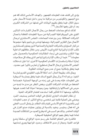 ‫ا ﺘﻼﻋﺒﻮن ﺑﺎﻟﻌﻘﻮل‬

‫ﻳﺆدي إﻟﻰ ﻛﺸﻒ ﻫﺬه ا ﻌﻠﻮﻣﺎت ﻟﻠﺠﻤﻬﻮر. واﻟﻬﺪف اﻷﺳﺎﺳﻲ ﻟﺬﻟﻚ ﻛﻠﻪ ﻫـﻮ‬
‫ﻣﻨﻊ اﳉﻤﻬﻮر واﻟﻜﻮﳒﺮس ﻣﻦ ﻣﺮاﻗﺒﺔ ﻣـﺎ ﻳـﺪور داﺧـﻞ ﳉـﻨـﺔ اﻷﺳـﻌـﺎر ﻋـﻠـﻰ‬
‫ﺳﺒﻴﻞ ا ﺜﺎل ﻓﻴﻤﺎ ﻳﺘﻌﻠﻖ ﺑﺘﻘﻴﻴﻢ اﻟﺒﻴﺎﻧﺎت اﻟﺘﻲ ﺗﺼﻠﻬﺎ ﻣﻦ اﻟﺸﺮﻛﺎت اﻟﻜـﺒـﺮى‬
                                           ‫ﺑﻌﺪ أو ﻗﺒﻞ رﻓﻌﻬﺎ ﻟﻸﺳﻌﺎر«)٠١(.‬
‫ﻛﺬﻟﻚ ﺗﺪاﻓﻊ ﺟﻤﺎﻋﺎت اﻟﻀﻐﻂ ﻣﻦ رﺟﺎل اﻷﻋﻤﺎل اﻟﻜـﺒـﺎر-ذات اﻟـﺘـﺄﺛـﻴـﺮ‬
‫اﻟﻘﻮي ﻋﻠﻰ اﻟﺒﻴﺮوﻗﺮاﻃﻴﺔ اﻟﻔﻴﺪراﻟﻴﺔ-ﻋﻦ ﺳﺮﻳﺔ ا ﻌﻠﻮﻣﺎت ا ﺘﻌﻠﻘـﺔ ﺑـﺄﻋـﻤـﺎل‬
‫اﻟﺸﺮﻛﺎت اﻟﻌﻤﻼﻗﺔ. وﻣﻦ ﺑ ﻫﺬه اﳉﻤﺎﻋﺎت »اﺠﻤﻟﻠﺲ اﻻﺳﺘﺸﺎري ﻟـﺮﺟـﺎل‬
‫اﻷﻋﻤﺎل ﺣﻮل اﻟﺘﻘﺎرﻳﺮ اﻟﻔﻴﺪراﻟﻴﺔ« وﻳﺼﻔﻬﺎ ﺗﻮﻣﺎس دي ﺑﺎﺟﻴﻮ ﺑﺄﻧﻬﺎ »ﻣﺠﻤﻮﻋﺔ‬
‫ﻣﻦ ﻛﺒﺎر ا ﺴﺆوﻟ ﺑﺎﻟﺸﺮﻛﺎت اﻟﺘﺠﺎرﻳﺔ واﻟﺼﻨﺎﻋﻴﺔ اﻟﺬﻳﻦ ﻳﻌﻤﻠﻮن ﻛﻤﺴﺘﺸﺎرﻳﻦ‬
‫ﻜﺘﺐ اﻹدارة وا ﻴﺰاﻧﻴﺔ اﻟﺘﺎﺑﻊ ﻟﻠﺒﻴﺖ اﻷﺑﻴﺾ وﻣﻦ ﺧﻼل ﻋﻼﻗﺘﻬﻢ اﻟﺪاﺧﻠﻴﺔ‬
‫ﺑﻬﺬا ا ـﻜـﺘـﺐ ﻳـﺘـﻔـﻨـﻨـﻮن ﻓـﻲ إرﺟـﺎء ا ـﻄـﺎﻟـﺒـﺎت اﳊـﻜـﻮﻣـﻴـﺔ ﺑـﺎﳊـﺼـﻮل ﻋـﻠـﻰ‬
‫ﻣﻌﻠﻮﻣﺎت)١١(. ﻓﺒﻤﺎ أن ﻣﻜﺘﺐ اﻹدارة وا ﻴﺰاﻧﻴﺔ ﻫﻮ اﻟﺬي ﻠﻚ ﻛﻞ ﺻﻼﺣﻴﺎت‬
‫إﺟﺎزة أﺳﺌﻠﺔ واﺳﺘﻔﺴﺎرات اﻷﻗﺴﺎم اﳊﻜﻮﻣـﻴـﺔ اﻷﺧـﺮى ﻟـﺬا ﻓـﺈن ﺗـﺪﺧـﻼت‬
 ‫اﺠﻤﻟﻠﺲ اﻻﺳﺘﺸﺎري ﻟﺮﺟﺎل اﻷﻋﻤﺎل ﺗﺴﺘﻄﻴﻊ أن ﺎرس ﺗﺄﺛﻴﺮا ﻏﻴﺮ ﻣﺤﺪود‬
                    ‫ﻓﻴﻤﺎ ﻳﺘﻌﻠﻖ ﺑﺈﻣﻜﺎﻧﻴﺔ ﺟﻤﻊ أو ﻋﺪم ﺟﻤﻊ اﻟﺒﻴﺎﻧﺎت ا ﻄﻠﻮﺑﺔ.‬
‫و ﺜﻞ ذﻟﻚ ﺑﻄﺒﻴﻌﺔ اﳊﺎل أﺣﺪ أﻣﺜﻠﺔ اﻷﺳﻠﻮب اﻟﺘﻘﻠﻴﺪي اﻟﻘﺪ ﻤﺎرﺳﺔ‬
‫اﻟﻨﻔﻮذ ورﻏﻢ أﻧﻪ ﻻ ﻳﺰال ﺜﻞ ا ﻨﻬﺞ اﻟﺴﺎﺋﺪ ﻓﻴﻤﺎ ﻳﺘﻌﻠﻖ ﻤﺎرﺳﺔ اﻟﺴﻴﻄﺮة‬
‫ﻋﻠﻰ ا ﻌﻠﻮﻣﺎت ﻓﺈﻧﻪ ﻳﺤﺪث ﻓﻲ ﻏﻴﺮ زﻣﻨﻪ ﻣﻦ اﻟﻮﺟﻬﺔ اﻟـﻌـﻤـﻠـﻴـﺔ. ﻓـﺠـﻤـﺎﻋـﺔ‬
‫اﻟﻀﻐﻂ ﻣﻦ ﻗﻴﺎدات اﻟﺸﺮﻛﺎت اﻟﻜﺒﺮى وﺑﻐﺾ اﻟﻨﻈﺮ ﻋﻦ ﻣﺪى ﻣﺎ ﺗﺒﺪﻳﻪ ﻣﻦ‬
‫ﺣﺮص ﻓﻲ اﺗﺼﺎﻻﺗﻬﺎ وارﺗﺒﺎﻃﺎﺗﻬﺎ ﻴﺰ وﺟﻮدﻫﺎ أﺣﻴﺎﻧﺎ ﻛﻤﺎ ﺗﺘﺤﺪد ﻫﻮﻳﺘﻬﺎ‬
       ‫ﺑﺎﻟﺘﺄﻛﻴﺪ ﺑﻮﺻﻔﻬﺎ أداة ﻟﻠﺘﺄﺛﻴﺮ ﻛﻠﻤﺎ اﺳﺘﺪﻋﺖ اﻫﺘﻤﺎم اﻷﻃﺮاف ا ﻌﻨﻴﺔ.‬
‫إن ﻧﻈﺎم ا ﻌﻠﻮﻣﺎت اﳉﺎري إﻧﺸﺎؤه ﻓﻲ اﻟﻮﻗﺖ اﳊﺎﺿﺮ ﻳﺴـﺘـﺒـﻌـﺪ اﻟـﻔـﺮد‬
‫وﻳﻀﻔﻲ ﻋﻠﻰ اﻟﻌﻤﻠﻴﺔ ﻃﺎﺑﻌﺎ ﻏﻴﺮ ﺷﺨﺼﻲ. وداﻓﻊ اﻟﺘﺄﺛﻴﺮ أو ﺣﺠﺐ ا ﻌﻠﻮﻣﺎت‬
‫ﻟﻴﺲ ﺑﺎﻟﻀﺮورة اﻟﺪاﻓﻊ اﻷﺳﺎﺳﻲ ﻟﻘﻴﺎم ذﻟﻚ اﻟﻨﻈﺎم ﺑﻞ ﻳﺘﻤﺜﻞ اﻟﺴﺒﺐ اﻟﻔﻌﻠﻲ‬
‫ﻓﻲ أﻧﻪ ﻓﻌﺎل وﻣﺘﻴﺴﺮ وﻣﻔﻴﺪ ﺑﺎﻟﻨﺴﺒﺔ ﻦ ﻳﺘﻮﻟﻮن ﻋﻤﻠﻴﺎت ﺻﻨﻊ اﻟﻘﺮار ﻓﻲ‬
‫اﻟﻮﻗﺖ اﳊﺎﺿﺮ. وذﻟﻚ ﻫﻮ اﻟﺴﺒﺐ ﻓﻲ أﻧﻪ ﻳﻄﺮح اﻟﻌﺪﻳﺪ ﻣﻦ ا ﺸﻜﻼت اﳉﺪﻳﺪة‬
                           ‫ﺎﻣﺎ ﻓﻴﻤﺎ ﻳﺘﻌﻠﻖ ﺑﻔﻬﻢ ا ﻮاﻗﻊ اﳊﻘﻴﻘﻴﺔ ﻟﻠﺴﻴﻄﺮة.‬
‫ﻓﺎﻟﻘﺪرة ﻋﻠﻰ اﻟﺘﺤﻜﻢ اﻟﻘﺎﺋﻤﺔ ﻋﻠﻰ رﺳﻢ ﺣﺪود اﻟﻮاﻗﻊ-أي ﺳـﻠـﻄـﺔ وﺿـﻊ‬
‫ﻗﻮاﻋﺪ اﻟﻠﻌﺒﺔ وﻣﺠﺎل أو ﻣﺪى اﻻﺧﺘﻼف وﺣﺪود ا ﻮاﺟﻬﺔ-ﻳﺠﺮي إدﻣﺎﺟﻬـﺎ‬

                                                                       ‫212‬
 