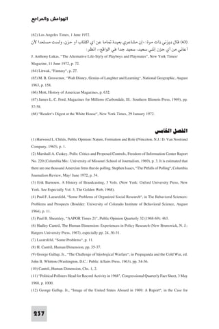 ‫اﻟﻬﻮاﻣﺶ وا ﺮاﺟﻊ‬

(62) Los Angeles Times, 1 June 1972.
‫)٣٦( ﻗﺎل دﻳﺰﻧﻲ ذات ﻣﺮة: »إن ﻣﺸﺎﻋﺮي ﺑﻌﻴﺪة ﺎﻣﺎ ﻋﻦ أي اﻛﺘﺌﺎب أو ﺣﺰن وﻟﺴﺖ ﻣﺴﺘﻌﺪا ﻷن‬
                                   :‫أﻋﺎﻧﻲ ﻣﻦ أي ﺣﺰن إﻧﻨﻲ ﺳﻌﻴﺪ ﺳﻌﻴﺪ ﺟﺪا ﻓﻲ اﻟﻮاﻗﻊ«. اﻧﻈﺮ‬
J. Anthony Lukas, “The Alternative Life-Styly of Playboys and Playmates“, New York Times/
Magazine, 11 June 1972, p. 72.
(64) Litwak, “Fantasy“, p. 27.
(65) M. B. Grosvenor, “Walt Disney, Genius of Laughter and Learning“, National Geographic, August
1963, p. 158.
(66) Mott, History of American Magazines, p. 632.
(67) James L. C. Ford, Magazines for Millions (Carbondale, Ill.: Southern Illionois Press, 1969), pp.
57-58.
(68) “Reader‘s Digest at the White House“, New York Times, 29 January 1972.


                                                                                   ‫اﻟﻔﺼﻞ اﳋﺎﻣﺲ‬
(1) Harwood L. Childs, Public Opinion: Nature, Formation and Role (Princeton, N.J.: D. Van Nostrand
Company, 1965), p. 1.
(2) Marshall A. Caskey, Polls: Critics and Proposed Controls, Freedom of Information Center Report
No. 220 (Columbia Mo.: University of Missouri School of Journalism, 1969), p. 3. It is estimated that
there are one thousand Amercian firms that do polling. Stephen Isaacs, “The Pitfalls of Polling“, Columbia
Journalism Review, May/ June 1972, p. 34.
(3) Erik Barnouw, A History of Braodcasting, 3 Vols. (New York: Oxford University Press, New
York. See Especially Vol. 3, The Golden Web, 1968).
(4) Paul F. Lazarsfeld, “Some Problems of Organized Social Research“, in The Behavioral Sciences:
Problems and Prospects (Boulder: University of Colorado Institute of Behavioral Science, August
1964), p. 11.
(5) Paul B. Sheatsley, “AAPOR Times 21", Public Opinion Quarterly 32 (1968-69): 463.
(6) Hadley Cantril, The Human Dimension: Experiences in Policy Research (New Brunswick, N. J.:
Rutgers University Press, 1967), especially pp. 24, 30-31.
(7) Lazarsfeld, “Some Problems“, p. 11.
(8) H. Cantril, Human Dimension, pp. 35-37.
(9) George Gallup, Jr., “The Challenge of Ideological Warfare“, in Propaganda and the Cold War, ed.
John B. Whitton (Washington, D.C.: Public Affairs Press, 1963), pp. 54-56.
(10) Cantril, Human Dimension, Chs. 1, 2.
(11) “Political Pollsters Head for Record Activity in 1968", Congressional Quarterly Fact Sheet, 3 May
1968, p. 1000.
(12) George Gallup. Jr., “Image of the United States Aboard in 1969: A Report“, in the Case for



 237
 