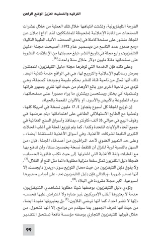 ‫اﻟﺘﺮﻓﻴﻪ واﻟﺘﺴﻠﻴﺔ: ﺗﻌﺰﻳﺰ اﻟﻮﺿﻊ اﻟﺮاﻫﻦ‬

‫اﻟﻔﺮﺟﺔ اﻟﺘﻠﻴﻔﺰﻳﻮﻧﻴﺔ. وﺗﺸﺘﺖ اﻧﺘﺒﺎﻫﻬﺎ ﺧﻼل ﺗﻠﻚ اﻟﻌﻤﻠﻴﺔ ﻣﻦ ﺧﻼل ﻋﺸﺮات‬
‫اﻟﺼﻔﺤﺎت ﻣﻦ ا ﺎدة اﻹﻋﻼﻧﻴﺔ )ﻣﻠﺤﻮﻇﺔ ﻟﻠﻤﺘﺸﻜﻜ : ﻟﻘـﺪ أذاع إﻋـﻼن ﻋـﻦ‬
‫اﺠﻤﻟﻠﺔ ﻣﻨﺸﻮر ﻋﻠﻰ ﺻﻔﺤﺔ ﻛﺎﻣﻠﺔ ﻓﻲ إﺣﺪى اﻟﺼﺤﻒ اﻷﻧﺒﺎء اﻟﻄﻴﺒﺔ اﻟﺘﺎﻟﻴﺔ:‬
‫»وﻣﻊ ﺻﺪور ﻋﺪد اﻟﺘﺎﺳﻊ ﻣﻦ دﻳـﺴـﻤـﺒـﺮ ﻋـﺎم ٢٧٩١ أﺻـﺒـﺤـﺖ ﻣـﺠـﻠـﺔ »دﻟـﻴـﻞ‬
‫اﻟﺘﻠﻴﻔﺰﻳﻮن« راﺑﻊ ﻣﺠﻠﺔ ﻓﻲ ﺗﺎرﻳﺦ اﻟﻨﺸﺮ ﺗﺒﻠﻎ ﺣﺼﻴﻠﺘﻬﺎ ﻣﻦ اﻹﻋﻼﻧﺎت ا ﻨﺸﻮرة‬
                      ‫ﻋﻠﻰ ﺻﻔﺤﺎﺗﻬﺎ ﻣﺎﺋﺔ ﻣﻠﻴﻮن دوﻻر ﺧﻼل ﺳﻨﺔ واﺣﺪة«)٦(.‬
   ‫وﻋﻠﻰ ذﻟﻚ ﻓﺈن اﳋﺪﻣﺔ اﻟﺘﻲ ﺗﻮﻓﺮﻫﺎ ﻣﺠﻠﺔ »دﻟﻴﻞ اﻟﺘﻠﻴﻔﺰﻳﻮن« ﻟﻠﻤﻌﻠـﻨـ‬
‫ﺑﻌﺮض رﺳﺎﺋﻠﻬﻢ اﻹﻋﻼﻧﻴﺔ واﻟﺘﺮوﻳﺞ ﻟﻬﺎ ﻫﻲ ﻓﻲ اﻟﻮاﻗﻊ ﺧﺪﻣﺔ ﺛﻨﺎﺋﻴﺔ اﻟﺒﻌﺪ.‬
‫ذﻟﻚ أﻧﻬﺎ ﺜﻞ ﻣﻦ ﻧﺎﺣﻴﺔ ﻗﻨﺎة ﻟﻠﻨﺸﺮ ﺑﺤﻜﻢ ﻃﺒﻴﻌﺔ وﺟـﻮدﻫـﺎ ﻛـﻤـﺠـﻠـﺔ وﻫـﻲ‬
‫ﺗﺆدي ﻣﻦ ﻧﺎﺣﻴﺔ أﺧﺮى دور ﺑﺎﺋﻊ اﻷوﻫﺎم ﻣﻦ ﺣﻴﺚ أﻧﻬﺎ ﺗﻐﺮي ﺟﻤﻬﻮر ﻗﺮاﺋﻬﺎ‬
 ‫وﺗﺴﺘﻤﻴﻠﻪ ﻛﻲ ﻳﺨﺘﺎر وﻳﺴﺘﺤﺴﻦ وﻳﺸﺘﺮي ﻣﺎ ﻳﺮاه ﻣﺼﻮرا ﻋـﻠـﻰ ﺻـﻔـﺤـﺎﺗـﻬـﺎ‬
                ‫ﺳﻮاء ا ﻄﺒﻮﻋﺔ ﺑﺎﻷﺑﻴﺾ واﻷﺳﻮد أو ﺑﺎﻷﻟﻮان ا ﻔﻌﻤﺔ ﺑﺎﳊﻴﺎة.‬
‫إن ﺗﻮزﻳﻊ اﺠﻤﻟﻠﺔ ﻛﻞ أﺳﺒﻮع ﻳﺘﺠﺎوز ٥٫٧١ ﻣﻠﻴﻮن ﻧﺴﺨﺔ ﻓﻲ أﻣﺮﻳﻜﺎ ﻛﻠـﻬـﺎ.‬
‫و ﺸﻴﺎ ﻣﻊ اﻟﻄﺎﺑﻊ اﻻﺳﺘﻬﻼﻛﻲ اﻟﻄﺎﻏﻲ ﻋﻠﻰ اﻫﺘﻤﺎﻣﺎﺗﻬﺎ »ﻳﺘﻢ ﻋﺮﺿـﻬـﺎ ﻓـﻲ‬
‫رﻓﻮف اﻟﺒﻴﻊ ﻓﻲ ﺣﻮاﻟﻲ ٥٣ أﻟﻒ »ﻛﺎوﻧﺘﺮ« ﻨﺎﻓﺬ وأﺳﻮاق اﻟﺴﻠﻊ اﻟﻐﺬاﺋﻴﺔ ﻓﻲ‬
‫ﺟﻤﻴﻊ أﻧﺤﺎء اﻟﻮﻻﻳﺎت ا ﺘﺤﺪة وﻛﻨﺪا. ﻛﻤﺎ ﻳﺘﻢ ﺗﻮزﻳﻊ اﺠﻤﻟﻠﺔ ﻓﻲ أﻏﻠﺐ اﶈﻼت‬
‫اﻟﻜﺒﺮى اﻟﺘﺎﺑﻌﺔ ﻟﺸﺮﻛﺎت اﻷﻏﺬﻳﺔ. وﻓﻲ أﺳﻮاق اﻷﻏﺬﻳـﺔ ا ـﺴـﺘـﻘـﻠـﺔ أﻳـﻀـﺎ«..‬
‫وﻋﻠﻰ ﺣﺪ اﻟﺘﻌﺒﻴﺮ اﻟﻌﻔـﻮي ﻷﺣـﺪ ا ـﺮاﻗـﺒـ ﻣـﻦ أﺻـﺪﻗـﺎء اﺠﻤﻟـﻠـﺔ ﻓـﺈن »ﻣـﻦ‬
‫اﻟﺴﻬﻞ ﺑﺎﻟﻨﺴﺒﺔ ﻟﺮﺑﺔ ا ﻨﺰل أن ﺗﻠﺘﻘﻂ ﻧﺴﺨﺔ ﺑﺨﻤﺴ ﺳﻨﺘﺎ وأن ﺗﺪﻓـﻊ ﺑـﻬـﺎ‬
‫ﻣﻊ ا ﻌﻠﺒﺎت وﻟﻔﺔ اﻷﻏﺬﻳﺔ اﻟﺘﻲ اﺷﺘﺮﺗﻬﺎ إﻟﻰ ﺣﻴﺚ ﺗﻜﺘـﺐ ﻓـﺎﺗـﻮرة اﳊـﺴـﺎب.‬
‫ﻓﻤﺠﻠﺔ دﻟﻴﻞ اﻟﺘﻠﻔﺰﻳﻮن ﺜﻞ ﺳﻠﻌﺔ ﻣﻨﺰﻟﻴﺔ ﻣﻄﻠﻮﺑﺔ داﺋﻤﺎ ﻣﺜﻞ ا ﻠﺢ أو اﻟﻐﻼل«)٧(.‬
‫وﻻ ﻳﻔﻮق دﻟﻴﻞ اﻟﺘﻠﻴﻔﺰﻳﻮن ﻣﻦ ﺣﻴﺚ ﻣﻌﺪل اﻟﺘﻮزﻳﻊ ﺳﻮى »رﻳﺪرز داﻳﺠﺴﺖ إﻻ‬
‫أﻧﻬﺎ ﺗﺼﺪر ﺷﻬﺮﻳﺎ. وﺑﺎﻟﺘﺎﻟﻲ ﻓﺈن دﻟﻴﻞ اﻟﺘﻠﻴﻔﺰﻳﻮن ﺗﻌﺪ ﻋﻠﻰ أﺳﺎس ﺻﺪورﻫﺎ‬
                                 ‫أﺳﺒﻮﻋﻴﺎ أﻛﺒﺮ ﻣﺠﻠﺔ ﻣﻘﺮوءة ﻓﻲ اﻟﺒﻼد«)٨(.‬
 ‫وﺗﺆدي دﻟﻴﻞ اﻟﺘﻠﻴﻔﺰﻳﻮن ﺑﻮﺻﻔﻬﺎ ﺷﻴﺌﺎ ﻣﻄﻠﻮﺑﺎ ـﺸـﺎﻫـﺪي اﻟـﺘـﻠـﻴـﻔـﺰﻳـﻮن‬
‫ﺧﺪﻣﺔ ﻻ ﻳﻌﺘﺒﺮﻫﺎ أﻏﻠﺐ اﻷﻣﺮﻳﻜﻴ ﻏﻴﺮ ﺿﺎرة وﻻ اﻋﺘﺮاض ﻋﻠﻴﻬﺎ ﻓﺤﺴﺐ-‬
‫»إﻧﻬﺎ ﻻ ﺗﻀﺮ أﺣﺪا ﻛﻤﺎ أﻧﻬﺎ ﺗﺮﺿﻲ ا ﻼﻳ «)٩(-ﺑﻞ ﻳﻌﺘﺒﺮوﻧﻬﺎ ﻣﻔﻴﺪة أﻳﻀﺎ.‬
‫ﻣﻦ ﺣﻴﺚ أﻧﻬﺎ ﺗﻌﺮف اﳉﻤﻬﻮر ﺎ ﺳﻴﻘﺪم ﻣﻦ ﺑﺮاﻣﺞ. إﻻ أﻧﻬـﺎ ﺗـﺘـﺤـﻮل ﻣـﻦ‬
‫ﺧﻼل ﻗﺒﻮﻟﻬﺎ ﻟﻠﺘﻠﻴﻔﺰﻳﻮن اﻟﺘﺠﺎري ﺑﻮﺻﻔﻪ ﻣﺆﺳﺴﺔ ﻧﺎﻓﻌﺔ ﺗﺴﺘـﺤـﻖ اﻟـﺘـﻘـﺪﻳـﺮ‬

 ‫99‬
 