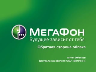 Обратная сторона облака Антон Жбанков Центральный филиал ОАО «МегаФон» 