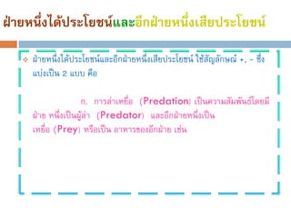 ฝ่ายหนึ่งได้ประโยชน์และอีกฝ่ายหนึ่งเสียประโยชน์
      ฝ่ายหนึ่งได้ประโยชน์และอีกฝ่ายหนึ่งเสียประโยชน์ ใช้สัญลักษณ์ +, - ซึ่ง
       แบ่งเป็น 2 แบบ คือ

                      ก. การล่าเหยือ (Predation) เป็นความสัมพันธ์โดยมี
                                   ่
       ฝ่าย หนึ่งเป็นผู้ล่า (Predator) และอีกฝ่ายหนึงเป็น
                                                    ่
       เหยื่อ (Prey) หรือเป็น อาหารของอีกฝ่าย เช่น
 